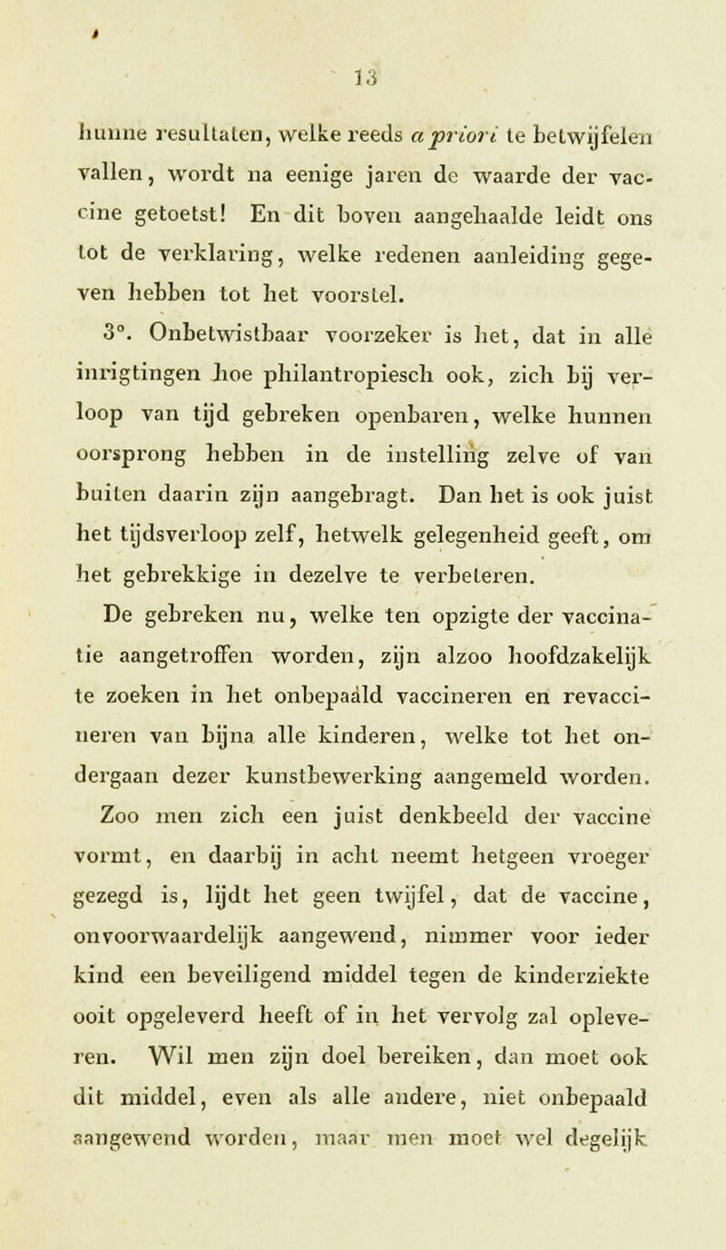 Jiuuiie resulLalen, welke reeds apriori Ie betwijfelen vallen, woi'dt na eenige jaren de waarde der vac- cine getoetst! En dit boven aangehaalde leidt ons lot de verklaring, welke redenen aanleiding gege- ven liebben tot het voorstel. 3°. Onbetwistbaar voorzeker is het, dat in allé inrigtingen hoe philantropiescli ook, zich Lij ver- loop van tijd gebreken openbaren, welke hunnen oorsprong hebben in de instelling zelve of van buiten daarin zijn aangebragt. Dan het is ook juist het tijdsverloop zelf, hetwelk gelegenheid geeft, om het gebi'ekkige in dezelve te verbeteren. De gebreken nu, welke ten opzigte der vaccina- tie aangetroffen worden, zijn alzoo hoofdzakelijk te zoeken in het onbepaald vaccineren en revaccl- neren van bijna alle kinderen, welke tot het on- dergaan dezer kunstbewerking aangemeld worden. Zoo men zich een juist denkbeeld der vaccine vormt, en daarbij in acht neemt hetgeen vroeger gezegd is, lijdt het geen twijfel, dat de vaccine, onvoorwaardelijk aangewend, nimmer voor ieder kind een beveiligend middel tegen de kinderziekte ooit opgeleverd heeft of in het vervolg zal opleve- ren. Wil men zijn doel bereiken, dan moet ook dit middel, even als alle andere, niet onbepaald aangewend worden, maar men moet wel degelijk