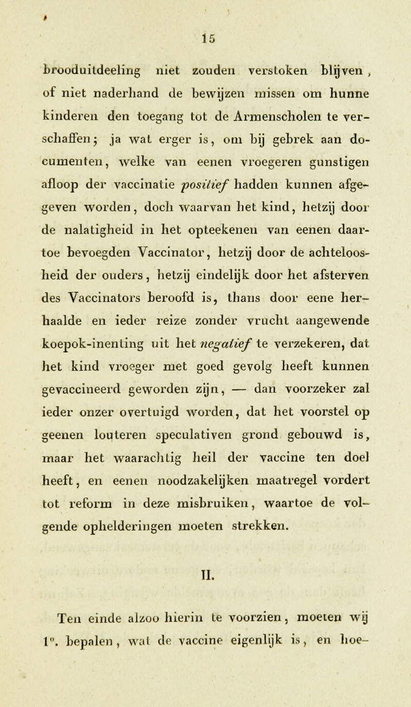 brooduildeeling niet zouden versloken blijven , of niet naderliand de bewijzen missen om hunne kinderen den toegang tot de Armenscholen te ver- schaffen j ja wat erger is, om bij gebrek aan do- cumenten, welke van eenen vroegeren gunstigen afloop der vaccinatie positief hadden kunnen afge- geven worden, doch waarvan het kind, hetzij door de nalatigheid in het opteekenen van eenen daai-- toe bevoegden Vaccinator, hetzij door de achteloos- heid der ouders, hetzij eindelijk door het afsterven des Vaccinatoj's bex'oofd is, thans door eene her- haalde en ieder reize zonder vrucht aangewende koepok-inenting uit het negatief te verzekeren, dat het kind vroeger met goed gevolg heeft kunnen gevaccineerd geworden zijn, — dan voorzeker zal ieder onzer overtuigd worden, dat het voorstel op geenen louteren speculativen grond gebouwd is, maar het waarachtig heil der vaccine ten doel heeft, en eenen noodzakelijken maatregel vordert tot reform in deze misbruiken, waartoe de vol- gende ophelderingen moeten strekken. II. Ten einde alzoo hierin te voorzien, moeten wg l. bepalen, wal de vaccine eigenlijk is, en hoe-