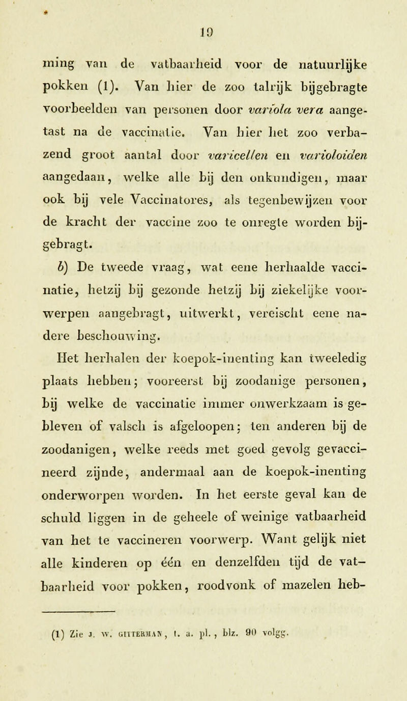 ming van de vatbaailieid voor de natuurlijke pokken (1). Van liier de zoo talrijk bijgetragte voorbeelden van personen door variola vera aange- tast na de vaccinatie. Van bier liet zoo verba- zend groot aantal door varicellen en varioloiden aangedaan, welke alle bij den onkundigen, maar ook bij vele Vaccinatores, als tegenbewijzen voor de kracht der vaccine zoo te onregle worden bij- gebragt. b) De tweede vraag, wat eene herhaalde vacci- natie, hetzij bij gezonde hetzij bij ziekelyke voor- werpen aangebragt, uitwerkt, vereischt eene na- dere beschouwing. liet herhalen der koepok-inenliiig kan tweeledig plaats hebben; vooreerst bij zoodanige personen, bij welke de vaccinatie inuner onwerkzaam is ge- bleven of valsch is afgeloopen: ten anderen bij de zoodanigen, welke reeds met goed gevolg gevacci- neerd zijnde, andermaal aan de koepok-inenting onderworpen worden. In het eerste geval kan de schuld liggen in de geheele of weinige vatbaarheid van het te vaccineren voorwerp. Want gelijk niet alle kinderen op een en denzelfden tijd de vat- baarheid voor pokken, rood vonk of mazelen heb- (1) Zie J. v/. liiiTEKMAN, I. a. pi., biz. 91» volgc;.
