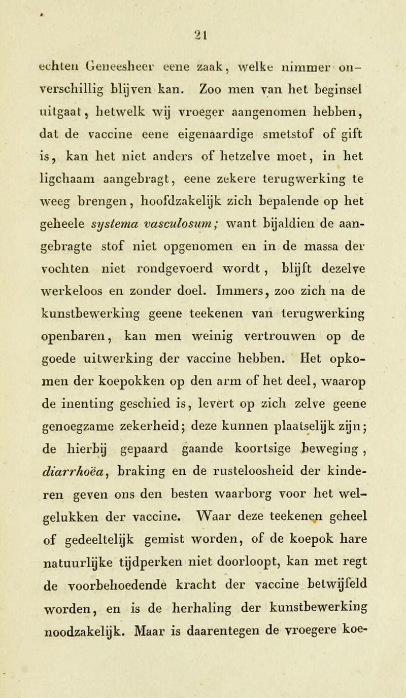 echten Geneesheer eene zaak, welke nimmer on- verschillig blijven kan. Zoo men van het beginsel uitgaat, hetwelk wij vroeger aangenomen hebben, dat de vaccine eene eigenaardige smetstof of gift is, kan het niet anders of hetzelve moet, in het ligchaam aangebragt, eene zekere terugwerking te weeg brengen, hoofdzakelijk zich bepalende op het geheele systema vasculosum; want bijaldien de aan- gebragte stof niet opgenomen en in de massa der vochten niet rondgevoerd wordt, blijft dezelve werkeloos en zonder doel. Immers, zoo zich na de kunstbewerking geene teekenen van lerugwerking openbaren, kan men weinig vertrouwen op de goede uitwerking der vaccine hebben. Het opko- men der koepokken op den arm of het deel, waarop de inenting geschied is, levert op zich zelve geene genoegzame zekei'heid; deze kunnen plaatselijk zijn; de hierbij gepaard gaande koortsige beweging , diarrhoëa, braking en de rusteloosheid der kinde- ren geven ons den besten waarborg voor het wei- gelukken der vaccine. Waar deze teekenen geheel of gedeeltelijk gemist worden, of de koepok hare natuurlijke tijdperken niet doorloopt, kan met regt de voorbehoedende kracht der vaccine betwijfeld worden, en is de herhaling der kunstbewerking noodzakelijk. Maar is daarentegen de vroegere koe-