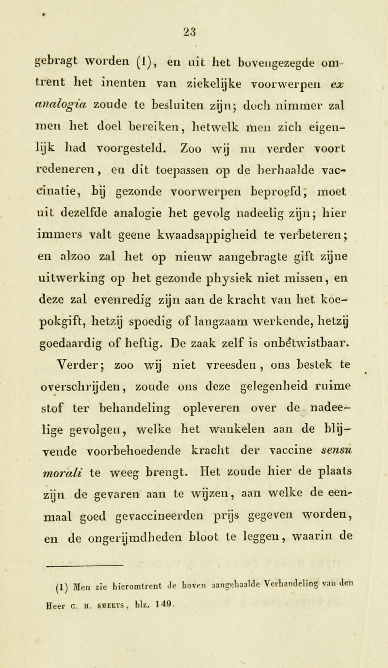 gebragt worden (1), en uit het boveiigezegde om trënt het inenten van ziekelijke voorwerpen ex aimlogia zoude te besluiten zijn; docli nimmer zal men het doel bereiken, hetwelk men zich eigen- lijk had voorgesteld. Zoo wij nu verder voort redeneren, en dit loepassen op de herhaalde vac- cinatie, bij gezonde voorwerpen beproefd; moet uit dezelfde analogie het gevolg nadeelig zijn; hier immers valt geene kwaadsappigheid te verbeteren; en olzoo zal het op nieuw aangebragte gift zgne uitwerking op het gezonde physiek niet missen, en deze zal evenredig zijn aan de kracht van het koe- pokgift, hetzij spoedig of langzaam werkende, hetzij goedaardig of heftig. De zaak zelf is onbetwistbaar. Verder; zoo wij niet vreesden, ons bestek te overschrijden, zoude ons deze gelegenheid ruime stof ter behandeling opleveren over de nadee- lige gevolgen, welke het wankelen aan de blij- vende voorbehoedende ki^acht der vaccine sensu moraM te weeg brengt. Het zoude hier de plaats zijn de gevaren aan te wijzen, aan welke de een- maal goed gevaccineerden prijs gegeven worden, en de ongerijmdheden bloot te leggen, waarin de (1) Men zie hieromtrent .Ie boven aangeliaalde Verhandeling van den Heer c H. sheets, biz. 149.