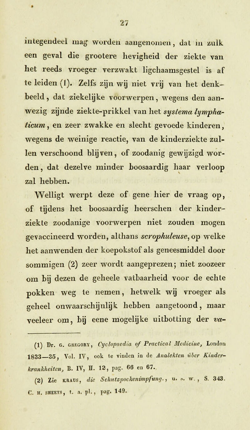 integendeel uiag^ worden aaugenoniea, dat ui zulk een geval die grootere hevigheid der ziekte van het reeds vroeger verzwakt llgchaamsgeslel is af te leiden (I). Zelfs zijn wij niet vrij van het denk- beeld , dat ziekelijke voorwerpen, wegens den aan- wezig zijnde ziek te-prikkel van liet syslema lyvipha- ficum, en zeer zwakke en slecht gevoede kinderen, wegens de weinige reactie, van de kinderziekte zul- len verschoond blijven, of zoodanig gewijzigd wor- den, dat dezelve minder boosaardig haar verloop zal hebben. Welligt werpt deze of gene hier de vraag op, of tgdens het boosaardig heerschen der kinder- ziekte zoodanige voorwerpen niet zouden mogen gevaccineerd worden, althans scropkuleuse, op welke het aanwenden der koepokstof als geneesmiddel door sommigen (2) zeer wordt aangeprezen; niet zoozeer om bij dezen de geheele vatbaarheid voor de echte pokken weg te nemen, hetwelk wij vroeger als geheel onwaarschijnlijk hebben aangetoond, maar veeleer om, hg eene mogelijke uitbotting der va- (1) Dr. G. GKEGOEY, Cyclopocdi.a of Practical Mcdicinc, London 1833 35 Vol. IV, ook Ie vinden in de Analekten ülcr Kindcr- krankheiten, B. IV, H. 12, pag. 60 en 67. (2) Zie KRAts, dlc Schiitzpockcnimpfung., u. .-.. \v. , S. 343. C. H. SMEETS, t. a. pi., pag. 149.