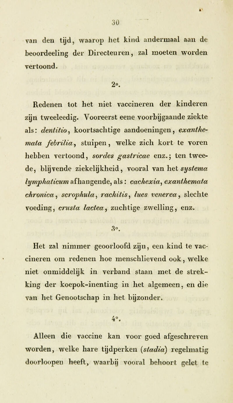 van den tijd, waarop het kind andermaal aan de beoordeeling der Directeui-en, zal moeten worden vertoond. 2». Redenen tot het niet vaccineren der kinderen zgn tweeleedig. Vooreerst eene voorbijgaande ziekte als: denlitio^ koortsachtige aandoeningen, exanthe- mata febrilia, stuipen, welke zich kort te voren hebben vertoond, sordes gastricae enz.; ten twee- de, blijvende ziekelijkheid, vooral vanh&i systema lymphaticum afhangende, als : cachexia^ exanthemata chronica^ scrophula, rachitis,, lues venerea,, slechte voeding, cinista lactea, zuchtige zwelling, enz. Het zal nimmer geoorloofd zijn, een kind te vac- cineren om redenen hoe menschlievend ook, welke niet onmiddelijk in vei'band staan met de strek- king der koepok-inenting in het algemeen, en die van het Genootschap in het bijzonder. 4°. Alleen die vaccine kan voor goed afgeschreven worden, welke hare tijdperken {stadia) regelmatig doorloopen heeft, waarbij vooial behoort gelet te