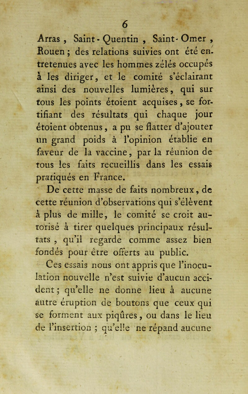 Arras , Saint- Quentin , Saint- Orner , Rouen ; des relations suivies ont été en. tretenues avec les hommes zélés occupés à les diriger, et le comité s'éclairant ainsi des nouvelles lumières, qui sur tous les points étoient acquises, se for- tifiant des résultats qui chaque jour étoient obtenus, a pu se flatter d'ajouter un grand poids à l'opinion établie en faveur de la vaccine, par la réunion de tous les faits recueillis dans les essais pratiqués en France. De cette masse de faits nombreux, de cette réunion d'observations qui s'élèvent a plus de mille, le comité se croit au- torisé à tirer quelques principaux résul- tats , qu'il regarde comme assez bien fondés pour être offerts au public. Ces essais nous ont appris que l'inocu- lation nouvelle n'est suivie d'aucun acci- dent ; qu'elle ne donne lieu à aucune autre éruption de boutons que ceux qui se forment aux piqûres, ou dans le lieu de l'insertion ; qu'elle ne répand aucune