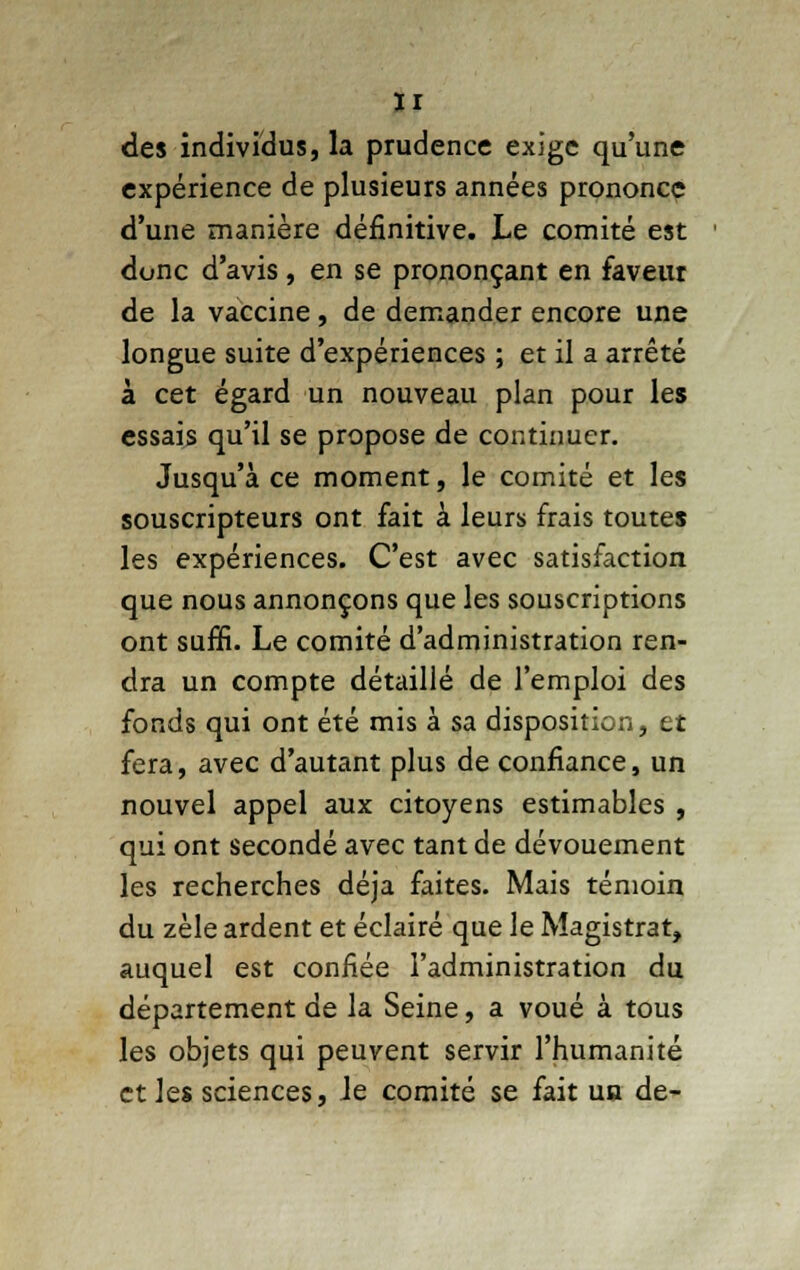 des individus, la prudence exige qu'une expérience de plusieurs années prononce d'une manière définitive. Le comité est donc d'avis, en se prononçant en faveur de la vaccine, de demander encore une longue suite d'expériences ; et il a arrêté à cet égard un nouveau plan pour les essais qu'il se propose de continuer. Jusqu'à ce moment, le comité et les souscripteurs ont fait à leurs frais toutes les expériences. C'est avec satisfaction que nous annonçons que les souscriptions ont suffi. Le comité d'administration ren- dra un compte détaillé de l'emploi des fonds qui ont été mis à sa disposition, et fera, avec d'autant plus de confiance, un nouvel appel aux citoyens estimables , qui ont secondé avec tant de dévouement les recherches déjà faites. Mais témoin du zèle ardent et éclairé que le Magistrat, auquel est confiée l'administration du département de la Seine, a voué à tous les objets qui peuvent servir l'humanité et les sciences, le comité se fait un de-