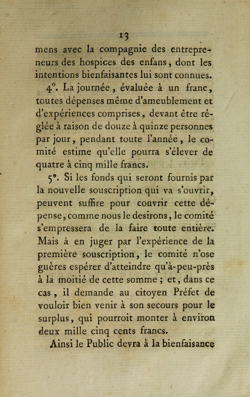 *3 mens avec la compagnie des entrepre- neurs des hospices des enfans, dont les intentions bienfaisantes lui sont connues. 4°. La journée , évaluée à un franc, toutes dépenses même d'ameublement et d'expériences comprises, devant être ré- glée à raison de douze à quinze personnes par jour, pendant toute l'année, le co- mité estime qu'elle pourra s'élever de quatre à cinq mille francs. 5. Si les fonds qui seront fournis par la nouvelle souscription qui va s'ouvrir, peuvent suffire pour couvrir cette dé- pense , comme nous le desirons, le comité s'empressera de la faire toute entière. Mais à en juger par l'expérience de la première souscription, le comité n'ose guères espérer d'atteindre qu'à-peu-près à la moitié de cette somme ; et, dans ce cas , il demande au citoyen Préfet de vouloir bien venir à son secours pour le surplus, qui pourroit monter à environ deux mille cinq cents francs. Ainsi le Public devra à la bienfaisance