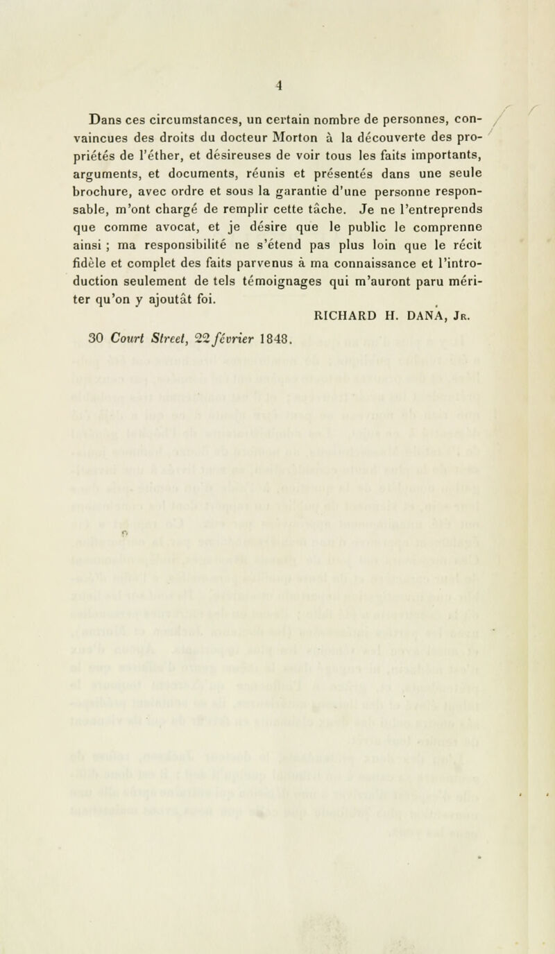 Dans ces circurtistances, un certain nombre de personnes, con- vaincues des droits du docteur Morton à la découverte des pro- priétés de l'éther, et désireuses de voir tous les faits importants, arguments, et documents, réunis et présentés dans une seule brochure, avec ordre et sous la garantie d'une personne respon- sable, m'ont chargé de remplir cette tâche. Je ne l'entreprends que comme avocat, et je désire que le public le comprenne ainsi ; ma responsibilité ne s'étend pas plus loin que le récit fidèle et complet des faits parvenus à ma connaissance et l'intro- duction seulement de tels témoignages qui m'auront paru méri- ter qu'on y ajoutât foi. RICHARD H. DANA, Jr. 30 Court Street, 2'2février 1848.