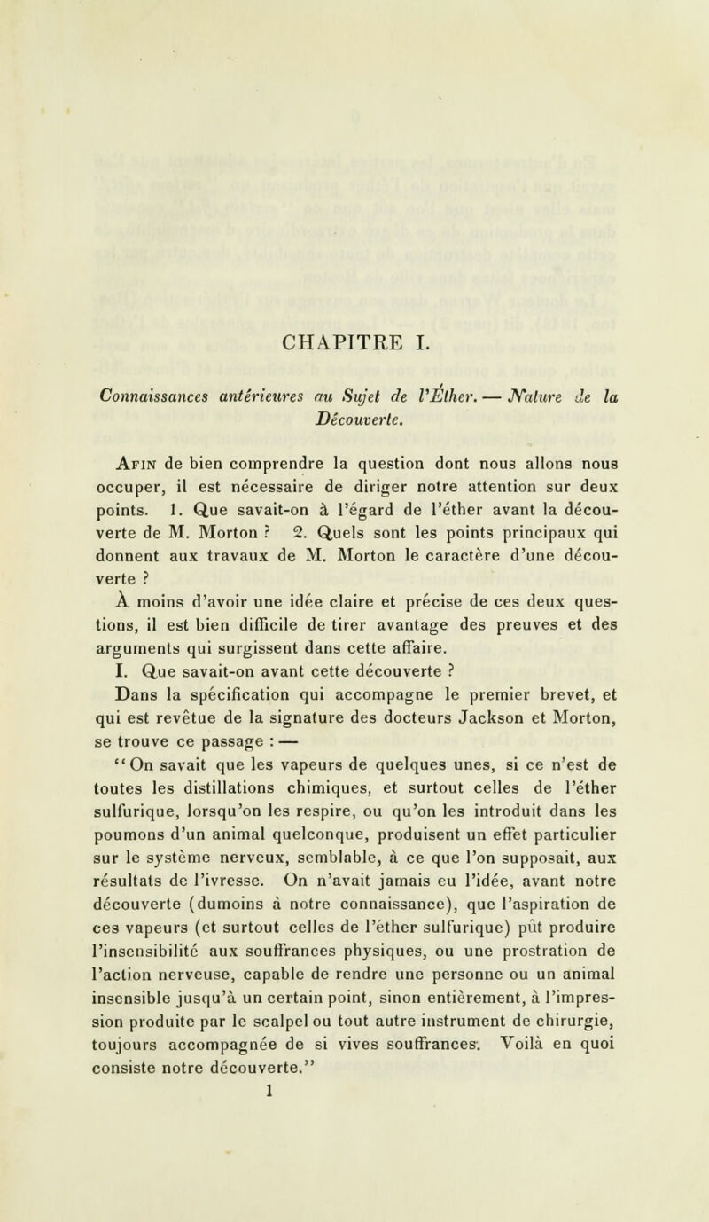 CHAPITRE I. Connaissances antérieures ou Sujet de VÉlher. — JVature de la Découverte. Afin de bien comprendre la question dont nous allons nous occuper, il est nécessaire de diriger notre attention sur deux points. 1. Que savait-on à l'égard de l'éther avant la décou- verte de M. Morton ? 2. Quels sont les points principaux qui donnent aux travaux de M. Morton le caractère d'une décou- verte ? A moins d'avoir une idée claire et précise de ces deux ques- tions, il est bien difficile de tirer avantage des preuves et des arguments qui surgissent dans cette affaire. I. Que savait-on avant cette découverte ? Dans la spécification qui accompagne le premier brevet, et qui est revêtue de la signature des docteurs Jackson et Morton, se trouve ce passage : — On savait que les vapeurs de quelques unes, si ce n'est de toutes les distillations chimiques, et surtout celles de l'éther sulfurique, lorsqu'on les respire, ou qu'on les introduit dans les poumons d'un animal quelconque, produisent un effet particulier sur le système nerveux, semblable, à ce que l'on supposait, aux résultats de l'ivresse. On n'avait jamais eu l'idée, avant notre découverte (dumoins à notre connaissance), que l'aspiration de ces vapeurs (et surtout celles de l'éther sulfurique) pût produire l'insensibilité aux souffrances physiques, ou une prostration de l'action nerveuse, capable de rendre une personne ou un animal insensible jusqu'à un certain point, sinon entièrement, à l'impres- sion produite par le scalpel ou tout autre instrument de chirurgie, toujours accompagnée de si vives souffrances. Voilà en quoi consiste notre découverte. 1