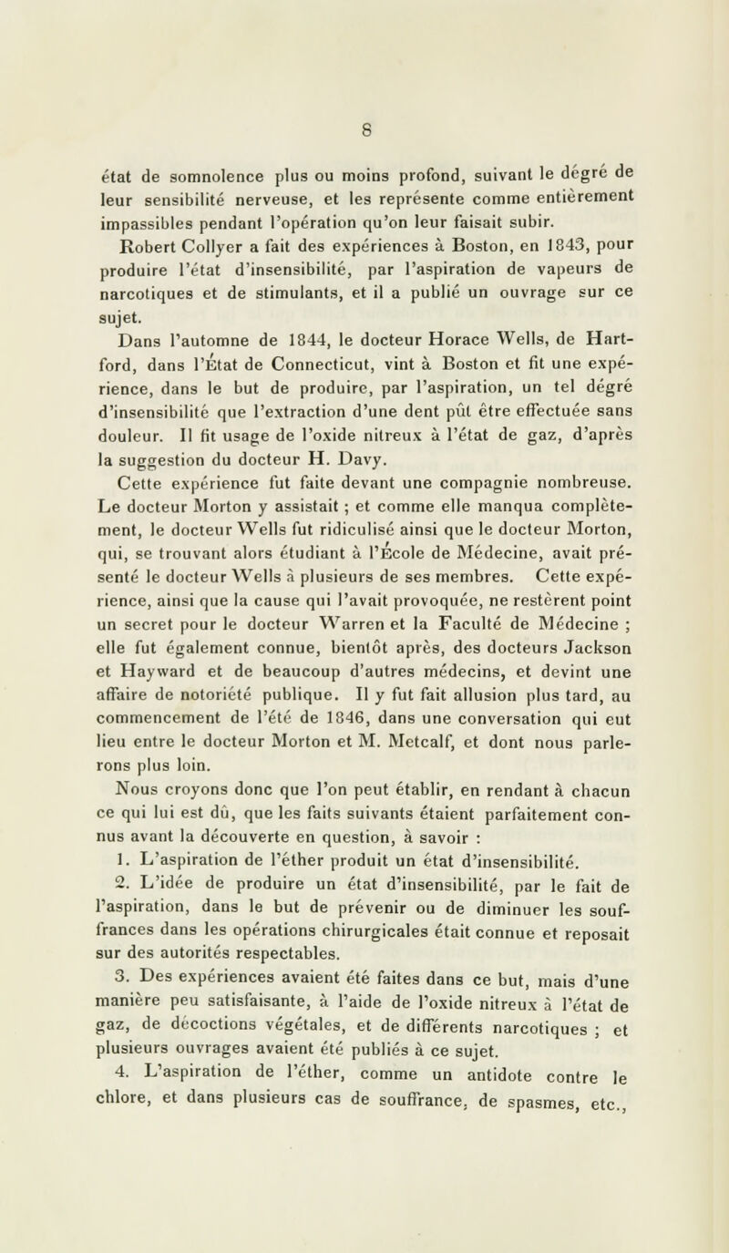 état de somnolence plus ou moins profond, suivant le dégre de leur sensibilité nerveuse, et les représente comme entièrement impassibles pendant l'opération qu'on leur faisait subir. Robert Collyer a fait des expériences à Boston, en 1843, pour produire l'état d'insensibilité, par l'aspiration de vapeurs de narcotiques et de stimulants, et il a publié un ouvrage sur ce sujet. Dans l'automne de 1844, le docteur Horace Wells, de Hart- ford, dans l'État de Connecticut, vint à Boston et fit une expé- rience, dans le but de produire, par l'aspiration, un tel degré d'insensibilité que l'extraction d'une dent pût être effectuée sans douleur. Il fit usage de l'oxide nitreux à l'état de gaz, d'après la suggestion du docteur H. Davy. Cette expérience fut faite devant une compagnie nombreuse. Le docteur Morton y assistait ; et comme elle manqua complète- ment, le docteur Wells fut ridiculisé ainsi que le docteur Morton, qui, se trouvant alors étudiant à l'Ecole de Alédecine, avait pré- senté le docteur Wells à plusieurs de ses membres. Cette expé- rience, ainsi que la cause qui l'avait provoquée, ne restèrent point un secret pour le docteur Warren et la Faculté de Médecine ; elle fut également connue, bientôt après, des docteurs Jackson et Hayward et de beaucoup d'autres médecins, et devint une affaire de notoriété publique. Il y fut fait allusion plus tard, au commencement de l'été de 1846, dans une conversation qui eut lieu entre le docteur Morton et M. Metcalf, et dont nous parle- rons plus loin. Nous croyons donc que l'on peut établir, en rendant à chacun ce qui lui est dû, que les faits suivants étaient parfaitement con- nus avant la découverte en question, à savoir : 1. L'aspiration de Téther produit un état d'insensibilité. 2. L'idée de produire un état d'insensibilité, par le fait de l'aspiration, dans le but de prévenir ou de diminuer les souf- frances dans les opérations chirurgicales était connue et reposait sur des autorités respectables. 3. Des expériences avaient été faites dans ce but, mais d'une manière peu satisfaisante, à l'aide de l'oxide nitreux à l'état de gaz, de décoctions végétales, et de différents narcotiques ; et plusieurs ouvrages avaient été publiés à ce sujet. 4. L'aspiration de l'éther, comme un antidote contre le chlore, et dans plusieurs cas de souffrance, de spasmes, etc.,