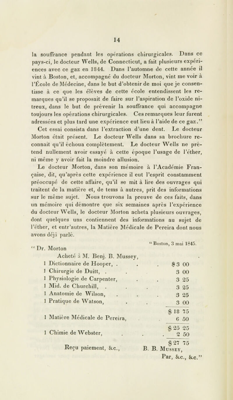 la souffrance pendant les opérations chirurgicales. Dans ce pays-ci, le docteur Wells, de Connecticut, a fait plusieurs expéri- ences avec ce gaz en 1844. Dans l'automne de cette année il vint à Boston, et, accompagné du docteur Morton, vint me voir à l'École de Médecine, dans le but d'obtenir de moi que je consen- tisse à ce que les élèves de cette école entendissent les re- marques qu'il se proposait de faire sur l'aspiration de l'oxide ni- treux, dans le but de prévenir la souffrance qui accompagne toujours les opérations chirurgicales. Ces remarques leur furent adressées et plus tard une expérience eut lieu à l'aide de ce gaz. Cet essai consista dans l'extraction d'une dent. Le docteur Morton était présent. Le docteur Wells dans sa brochure re- connaît qu'il échoua complètement. Le docteur Wells ne pré- tend nullement avoir essayé à cette époque l'usage de l'éther, ni même y avoir fait la moindre allusion. Le docteur Morton, dans son mémoire à l'Académie Fran- çaise, dit, qu'après cette expérience il eut l'esprit constamment préoccupé de cette affaire, qu'il se mit à lire des ouvrages qui traitent de la matière et, de tems à autres, prit des informations sur le même sujet. Nous trouvons la preuve de ces faits, dans un mémoire qui démontre que six semaines après l'expérience du docteur Wells, le docteur Morton acheta plusieurs ouvrages, dont quelques uns contiennent des informations au sujet de l'éther, et entr'autres, la Matière Médicale de Pereira dont nous avons déjà parlé. Boston, .3 mai 1845.  Dr. Morton Acheté .T M. Benj. B. Mussey, 1 Dictionnaire de Hooper, . . . $3 00 ] Chirurgie de Duitt, . . 3 00 1 Physiologie de Carpenter, . . 3 25 1 Mid. de Churchill, . . . 3 25 1 Anatomie de Wilson, . . . 3 25 1 Pratique de Watson, . . 3 00 1 Matière Médicale de Pereira, 1 Chimie de Webster, (S 27 75 Reçu paiement, &.c., B. B. Mussey, Par, &c., &c. $ 18 75 6 60 $ 25 25 2 50