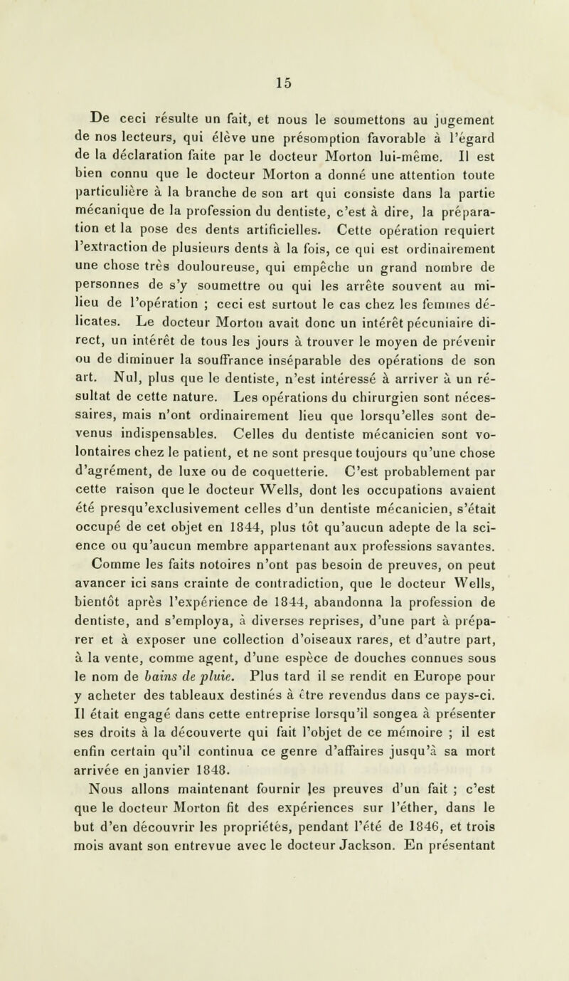 De ceci résulte un fait, et nous le soumettons au jugement de nos lecteurs, qui élève une présomption favorable à l'égard de la déclaration faite par le docteur Morton lui-même. Il est bien connu que le docteur Morton a donné une attention toute particulière à la branche de son art qui consiste dans la partie mécanique de la profession du dentiste, c'est à dire, la prépara- tion et la pose des dents artiticielles. Cette opération requiert l'extraction de plusieurs dents à la fois, ce qui est ordinairement une chose très douloureuse, qui empêche un grand nombre de personnes de s'y soumettre ou qui les arrête souvent au mi- lieu de l'opération ; ceci est surtout le cas chez les femmes dé- licates. Le docteur Morton avait donc un intérêt pécuniaire di- rect, un intérêt de tous les jours à trouver le moyen de prévenir ou de diminuer la souffrance inséparable des opérations de son art. Nul, plus que le dentiste, n'est intéressé à arriver à un ré- sultat de cette nature. Les opérations du chirurgien sont néces- saires, mais n'ont ordinairement lieu que lorsqu'elles sont de- venus indispensables. Celles du dentiste mécanicien sont vo- lontaires chez le patient, et ne sont presque toujours qu'une chose d'agrément, de luxe ou de coquetterie. C'est probablement par cette raison que le docteur Wells, dont les occupations avaient été presqu'exclusivement celles d'un dentiste mécanicien, s'était occupé de cet objet en 1844, plus tôt qu'aucun adepte de la sci- ence ou qu'aucun membre appartenant aux professions savantes. Comme les faits notoires n'ont pas besoin de preuves, on peut avancer ici sans crainte de contradiction, que le docteur Wells, bientôt après l'expérience de 1844, abandonna la profession de dentiste, and s'employa, à diverses reprises, d'une part à prépa- rer et à exposer une collection d'oiseaux rares, et d'autre part, à la vente, comme agent, d'une espèce de douches connues sous le nom de bai7is de pluie. Plus tard il se rendit en Europe pour y acheter des tableaux destinés à ître revendus dans ce pays-ci. II était engagé dans cette entreprise lorsqu'il songea à présenter ses droits à la découverte qui fait l'objet de ce mémoire ; il est enfin certain qu'il continua ce genre d'affaires jusqu'à sa mort arrivée en janvier 1848. Nous allons maintenant fournir les preuves d'un fait ; c'est que le docteur Morton fit des expériences sur l'éther, dans le but d'en découvrir les propriétés, pendant l'été de 1846, et trois mois avant son entrevue avec le docteur Jackson. En présentant