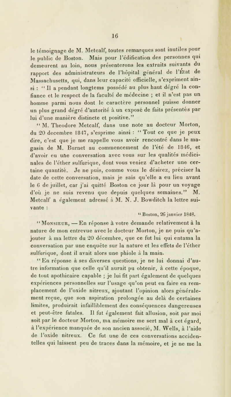 le témoignage de M. Metcalf, toutes remarques sont inutiles pour le public de Boston. Mais pour l'édification des personnes qui demeurent au loin, nous présenterons les extraits suivants du rapport des administrateurs de l'hôpital général de l'Elat de Massachusetts, qui, dans leur capacité officielle, s'expriment ain- si :  Il a pendant longtems possédé au plus haut degré la con- fiance et le respect de la faculté de médecine ; et il n'est pas un homme parmi nous dont le caractère personnel puisse donner un plus grand degré d'autorité à un exposé de faits présentés par lui d'une manière distincte et positive.  M. Théodore Metcalf, dans une note au docteur Morton, du 20 décembre 1847, s'esprime ainsi : Tout ce que je peux dire, c'est que je me rappelle vous avoir rencontré dans le ma- gasin de M. Burnet au commencement de l'été de 1846, et d'avoir eu une conversation avec vous sur les qualités médici- nales de l'éther suifurique, dont vous veniez d'acheter une cer- taine quantité. Je ne puis, comme vous le désirez, préciser la date de cette conversation, mais je sais qu'elle a eu lieu avant le 6 de juillet, car j'ai quitté Boston ce jour là pour un voyage d'où je ne suis revenu que depuis quelques semaines. M. Metcalf a également adressé à M. N. J. Bowditch la lettre sui- vante :  Boston, 26 janvier 1848.  Monsieur, —En réponse à votre demande relativement à la nature de mon entrevue avec le docteur Morton, je ne puis qu'a- jouter à ma lettre du 20 décembre, que ce fut lui qui entama la conversation par une enquête sur la nature et les effets de l'éther suifurique, dont il avait alors une phiole à la main. En réponse à ses diverses questions, je ne lui donnai d'au- tre information que celle qu'il aurait pu obtenir, à cette époque, de tout apothicaire capable ; je lui fit part également de quelques expériences personnelles sur l'usage qu'on peut en faire en rem- placement de l'oxide nitreux, ajoutant l'opinion alors générale- ment reçue, que son aspiration prolongée au delà de certaines limites, produirait infailliblement des conséquences dangereuses et peut-être fatales. Il fut également fait allusion, soit par moi soit par le docteur ÎNIorton, ma mémoire me sert mal à cet égard, à l'expérience manquée de son ancien associé, M. Wells, à l'aide de l'oxide nitreux. Ce fut une de ces conversations acciden- telles qui laissent peu de traces dans la mémoire, et je ne me la