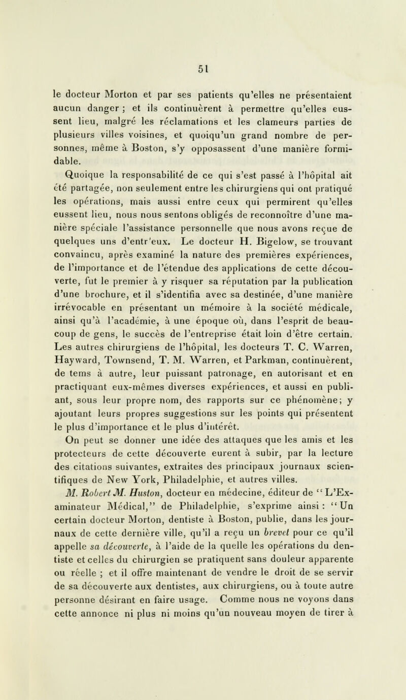 le docteur Morton et par ses patients qu'elles ne présentaient aucun danger ; et ils continuèrent à permettre qu'elles eus- sent lieu, malgré les réclamations et les clameurs parties de plusieurs villes voisines, et quoiqu'un grand nombre de per- sonnes, même à Boston, s'y opposassent d'une manière formi- dable. Quoique la responsabilité de ce qui s'est passé à l'hôpital ait été partagée, non seulement entre les chirurgiens qui ont pratiqué les opérations, mais aussi entre ceux qui permirent qu'elles eussent lieu, nous nous sentons obligés de reconnoître d'une ma- nière spéciale l'assistance personnelle que nous avons reçue de quelques uns d'entr'eux. Le docteur H. Bigelow, se trouvant convaincu, après examiné la nature des premières expériences, de l'importance et de l'étendue des applications de cette décou- verte, fut le premier à y risquer sa réputation par la publication d'une brochure, et il s'identifia avec sa destinée, d'une manière irrévocable en présentant un mémoire à la société médicale, ainsi qu'à l'académie, à une époque oij, dans l'esprit de beau- coup de gens, le succès de l'entreprise était loin d'être certain. Les autres chirurgiens de l'hôpital, les docteurs T. C. Warren, Hayward, Townsend, T. M. Warren, et Parkman, continuèrent, de tems à autre, leur puissant patronage, en autorisant et en practiquant eux-mêmes diverses expériences, et aussi en publi- ant, sous leur propre nom, des rapports sur ce phénomène; y ajoutant leurs propres suggestions sur les points qui présentent le plus d'importance et le plus d'intérêt. On peut se donner une idée des attaques que les amis et les protecteurs de cette découverte eurent à subir, par la lecture des citations suivantes, extraites des principaux journaux scien- tifiques de New York, Philadelphie, et autres villes. M. Robert M. Huston, docteur en médecine, éditeur de L'Ex- aminateur Médical, de Philadelphie, s'exprime ainsi: Un certain docteur Morton, dentiste à Boston, publie, dans les jour- naux de cette dernière ville, qu'il a reçu un brevet pour ce qu'il appelle sa découverte, à l'aide de la quelle les opérations du den- tiste et celles du chirurgien se pratiquent sans douleur apparente ou réelle ; et il oflre maintenant de vendre le droit de se servir de sa découverte aux dentistes, aux chirurgiens, ou à toute autre personne désirant en faire usage. Comme nous ne voyons dans cette annonce ni plus ni moins qu'un nouveau moyen de tirer à