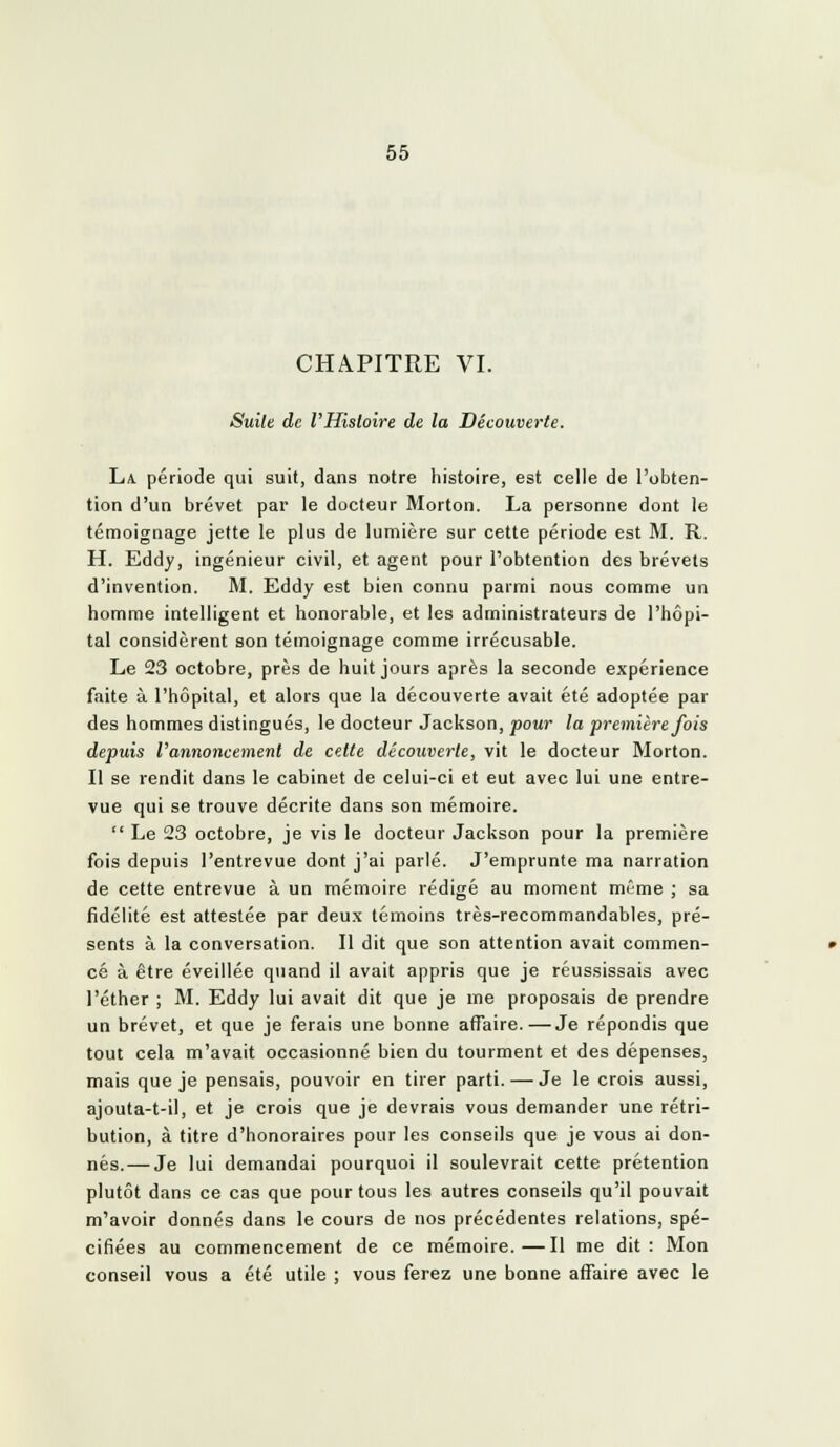 CHAPITRE VI. Suite de l'Histoire de la Découverte. La période qui suit, dans notre histoire, est celle de l'obten- tion d'un brevet par le docteur Morton. La personne dont le témoignage jette le plus de lumière sur cette période est M. R. H. Eddy, ingénieur civil, et agent pour l'obtention des brevets d'invention. M. Eddy est bien connu parmi nous comme un homme intelligent et honorable, et les administrateurs de l'hôpi- tal considèrent son témoignage comme irrécusable. Le 23 octobre, près de huit jours après la seconde expérience faite à l'hôpital, et alors que la découverte avait été adoptée par des hommes distingués, le docteur Jackson, pour la première fois depuis l'annoncement de cette découverte, vit le docteur Morton. Il se rendit dans le cabinet de celui-ci et eut avec lui une entre- vue qui se trouve décrite dans son mémoire.  Le 23 octobre, je vis le docteur Jackson pour la première fois depuis l'entrevue dont j'ai parlé. J'emprunte ma narration de cette entrevue à un mémoire rédigé au moment même ; sa fidélité est attestée par deux témoins très-recommandables, pré- sents à la conversation. Il dit que son attention avait commen- cé à être éveillée quand il avait appris que je réussissais avec l'éther ; M. Eddy lui avait dit que je me proposais de prendre un brevet, et que je ferais une bonne affaire.—Je répondis que tout cela m'avait occasionné bien du tourment et des dépenses, mais que je pensais, pouvoir en tirer parti. — Je le crois aussi, ajouta-t-il, et je crois que je devrais vous demander une rétri- bution, à titre d'honoraires pour les conseils que je vous ai don- nés.— Je lui demandai pourquoi il soulevrait cette prétention plutôt dans ce cas que pour tous les autres conseils qu'il pouvait m'avoir donnés dans le cours de nos précédentes relations, spé- cifiées au commencement de ce mémoire.—Il me dit: Mon conseil vous a été utile ; vous ferez une bonne affaire avec le