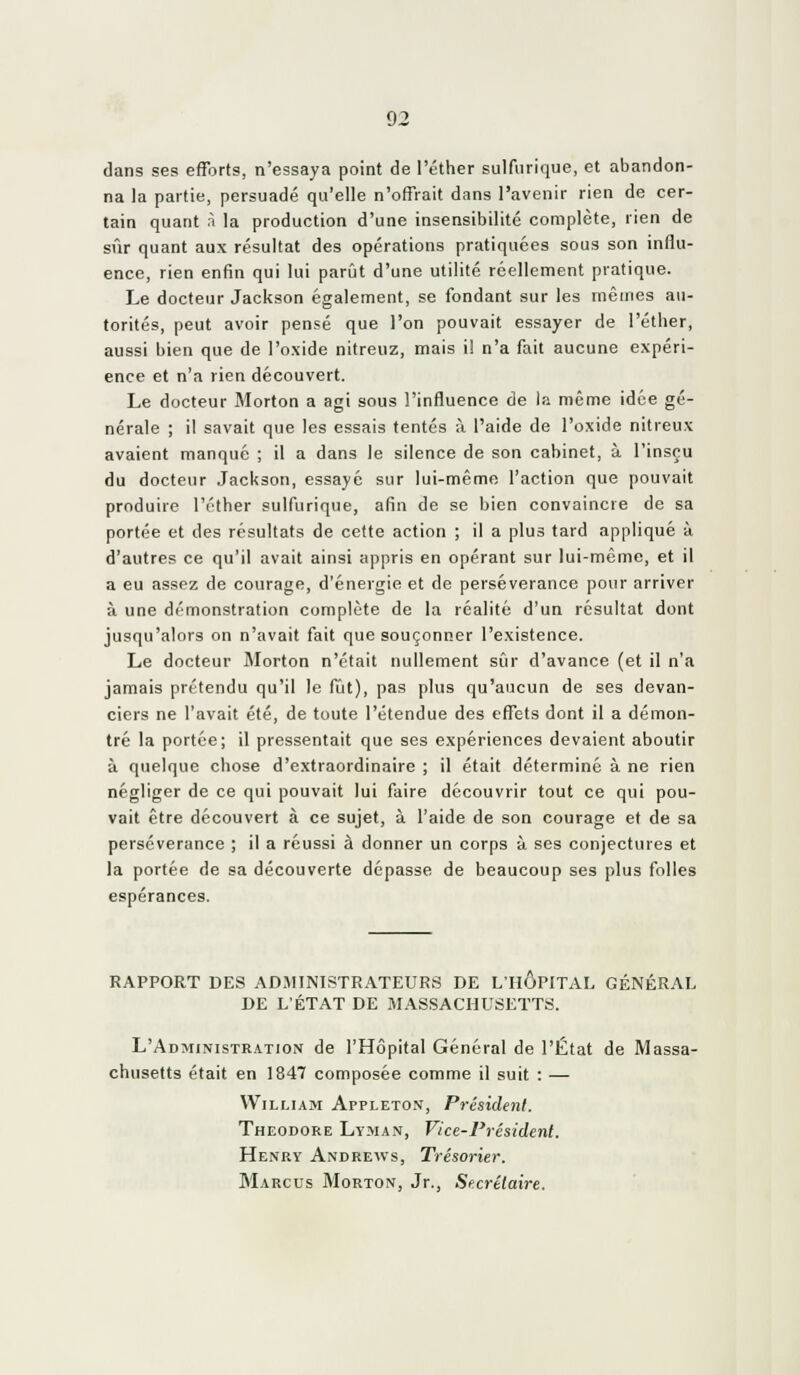 dans ses efforts, n'essaya point de l'éther sulfurique, et abandon- na la partie, persuadé qu'elle n'offrait dans l'avenir rien de cer- tain quant ri la production d'une insensibilité complète, rien de sûr quant aux résultat des opérations pratiquées sous son influ- ence, rien enfin qui lui parût d'une utilité réellement pratique. Le docteur Jackson également, se fondant sur les mêmes au- torités, peut avoir pensé que l'on pouvait essayer de l'éther, aussi bien que de l'oxide nitreuz, mais i! n'a fait aucune expéri- ence et n'a rien découvert. Le docteur Morton a agi sous l'influence de la même idée gé- nérale ; il savait que les essais tentés à l'aide de l'oxide nitreux avaient manqué ; il a dans le silence de son cabinet, à l'insçu du docteur Jackson, essayé sur lui-même l'action que pouvait produire l'éther sulfurique, afin de se bien convaincre de sa portée et des résultats de cette action ; il a plus tard appliqué à d'autres ce qu'il avait ainsi appris en opérant sur lui-même, et il a eu assez de courage, d'énergie et de persévérance pour arriver à une démonstration complète de la réalité d'un résultat dont jusqu'alors on n'avait fait que souçonner l'existence. Le docteur Morton n'était nullement sûr d'avance (et il n'a jamais prétendu qu'il le fût), pas plus qu'aucun de ses devan- ciers ne l'avait été, de toute l'étendue des effets dont il a démon- tré la portée; il pressentait que ses expériences devaient aboutir à quelque chose d'extraordinaire ; il était déterminé à ne rien négliger de ce qui pouvait lui faire découvrir tout ce qui pou- vait être découvert à ce sujet, à l'aide de son courage et de sa persévérance ; il a réussi à donner un corps à ses conjectures et la portée de sa découverte dépasse de beaucoup ses plus folles espérances. RAPPORT DES ADMINISTRATEURS DE L'HÔPITAL GÉNÉRAL DE L'ÉTAT DE MASSACHUSETTS. L'Administration de l'Hôpital Général de l'État de Massa- chusetts était en 1847 composée comme il suit : — William Appleton, Président. Théodore Lyman, Vice-Président. Henry Andrews, Trésorier. Marcus Morton, Jr., Secrétaire.