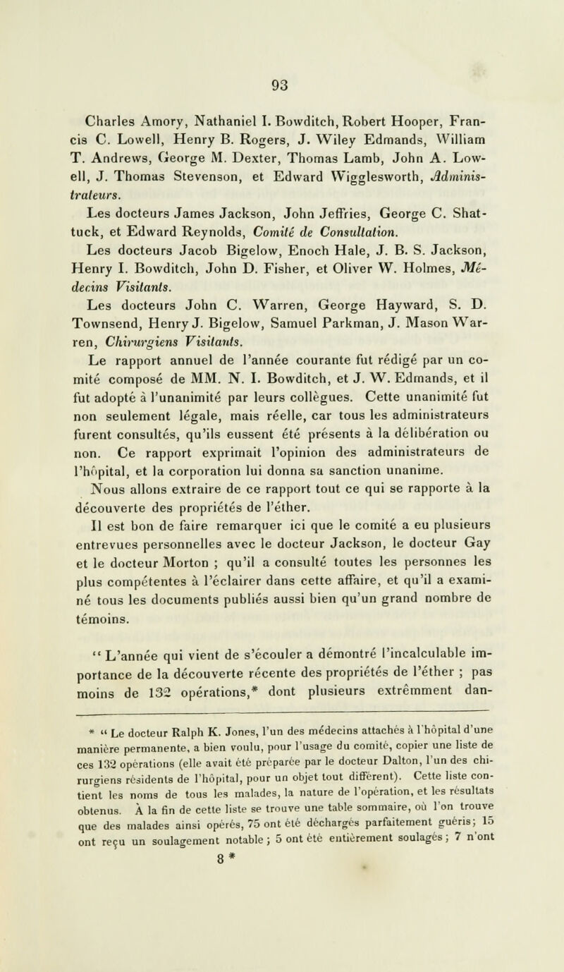 Charles Amory, Nathaniel I. Bowditch, Robert Hooper, Fran- cis C. Lowell, Henry B. Rogers, J. Wiley Edmands, William T. Andrews, George M. Dexter, Thomas Lamb, John A. Low- ell, J. Thomas Stevenson, et Edward Wigglesworth, Mminis- irateurs. Les docteurs James Jackson, John Jeffries, George C. Shat- tuck, et Edward Reynolds, Comité de Consultation. Les docteurs Jacob Bigelow, Enoch Haie, J. B. S. Jackson, Henry L Bowditch, John D. Fisher, et Oliver W. Holmes, Mé- decins Visitants. Les docteurs John C. Warren, George Hayward, S. D. Townsend, Henry J. Bigelow, Samuel Parkman, J. Mason War- ren, Chii'urgiens Visitants. Le rapport annuel de l'année courante fut rédigé par un co- mité composé de MM. N. L Bowditch, et J. W. Edmands, et il fut adopté à l'unanimité par leurs collègues. Cette unanimité fut non seulement légale, mais réelle, car tous les administrateurs furent consultés, qu'ils eussent été présents à la délibération ou non. Ce rapport exprimait l'opinion des administrateurs de l'hôpital, et la corporation lui donna sa sanction unanime. Nous allons extraire de ce rapport tout ce qui se rapporte à la découverte des propriétés de l'élher. Il est bon de faire remarquer ici que le comité a eu plusieurs entrevues personnelles avec le docteur Jackson, le docteur Gay et le docteur Morton ; qu'il a consulté toutes les personnes les plus compétentes à l'éclairer dans cette affaire, et qu'il a exami- né tous les documents publiés aussi bien qu'un grand nombre de témoins.  L'année qui vient de s'écouler a démontré l'incalculable im- portance de la découverte récente des propriétés de l'éther ; pas moins de 132 opérations,* dont plusieurs extrêmment dan- *  Le docteur Ralph K. Jones, l'un des médecins attachés à l'hôpital d'une manière permanente, a bien voulu, pour l'usage du comité, copier une liste de ces 132 opérations (elle avait été préparée par le docteur Dalton, l'un des chi- rurgiens résidents de l'hôpital, pour un objet tout différent). Cette liste con- tient les noms de tous les malades, la nature de l'opération, et les résultats obtenus. À la fin de cette liste se trouve une table sommaire, où l'on trouve que des malades ainsi opérés, 75 ont été décharges parfaitement guéris; 15 ont reçu un soulagement notable ; 5 ont été entièrement soulagés ; 7 n'ont 8*