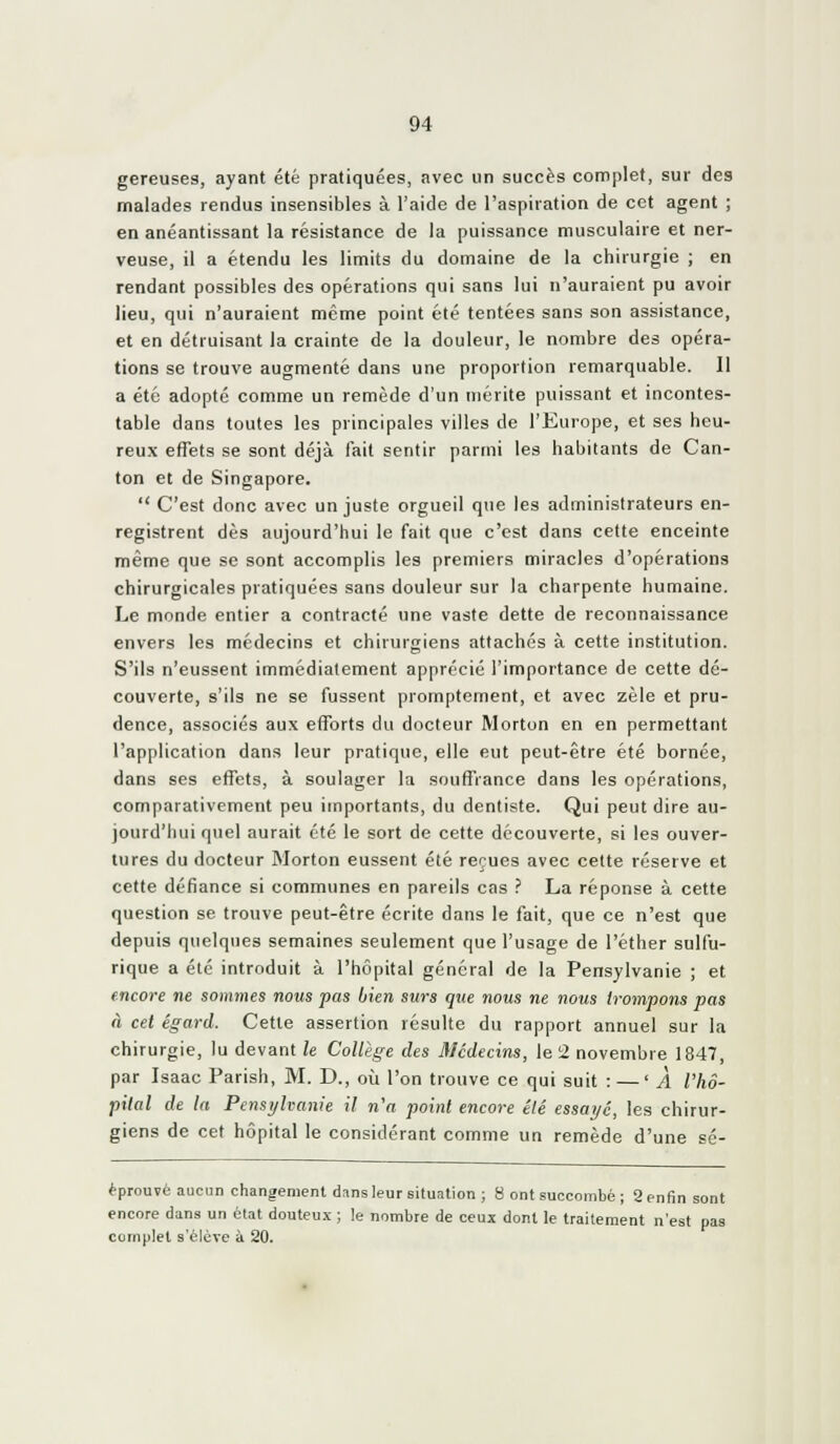 gereuses, ayant été pratiquées, avec un succès complet, sur des malades rendus insensibles à l'aide de l'aspiration de cet agent ; en anéantissant la résistance de la puissance musculaire et ner- veuse, il a étendu les limits du domaine de la chirurgie ; en rendant possibles des opérations qui sans lui n'auraient pu avoir lieu, qui n'auraient même point été tentées sans son assistance, et en détruisant la crainte de la douleur, le nombre des opéra- tions se trouve augmenté dans une proportion remarquable. Il a été adopté comme un remède d'un mérite puissant et incontes- table dans toutes les principales villes de l'Europe, et ses heu- reux effets se sont déjà fait sentir parmi les habitants de Can- ton et de Singapore.  C'est donc avec un juste orgueil que les administrateurs en- registrent dès aujourd'hui le fait que c'est dans cette enceinte même que se sont accomplis les premiers miracles d'opérations chirurgicales pratiquées sans douleur sur la charpente humaine. Le monde entier a contracté une vaste dette de reconnaissance envers les médecins et chirurgiens attachés à cette institution. S'ils n'eussent immédiatement apprécié l'importance de cette dé- couverte, s'ils ne se fussent promptement, et avec zèle et pru- dence, associés aux efforts du docteur Morton en en permettant l'application dans leur pratique, elle eut peut-être été bornée, dans ses effets, à soulager la souffrance dans les opérations, comparativement peu importants, du dentiste. Qui peut dire au- jourd'hui quel aurait été le sort de cette découverte, si les ouver- tures du docteur Morton eussent été reçues avec cette réserve et cette défiance si communes en pareils cas .'' La réponse à cette question se trouve peut-être écrite dans le fait, que ce n'est que depuis quelques semaines seulement que l'usage de l'éther sulfu- rique a été introduit à l'hôpital général de la Pensylvanie ; et encore ne sommes nous pas bien surs que nous ne nous trompons pas à cet égard. Cette assertion résulte du rapport annuel sur la chirurgie, lu devant le Collège des Médecins, le 2 novembre 1847, par Isaac Parish, M. D., où l'on trouve ce qui suit : — 'À l'hô- pital de la Pensyhanie il n'a point encore été essayé, les chirur- giens de cet hôpital le considérant comme un remède d'une sé- èprouvé aucun changement dans leur situation ; 8 ont succombé ; 2 enfin sont encore dans un état douteux ; le nombre de ceux dont le traitement n'est pas complet s'élève à 20.