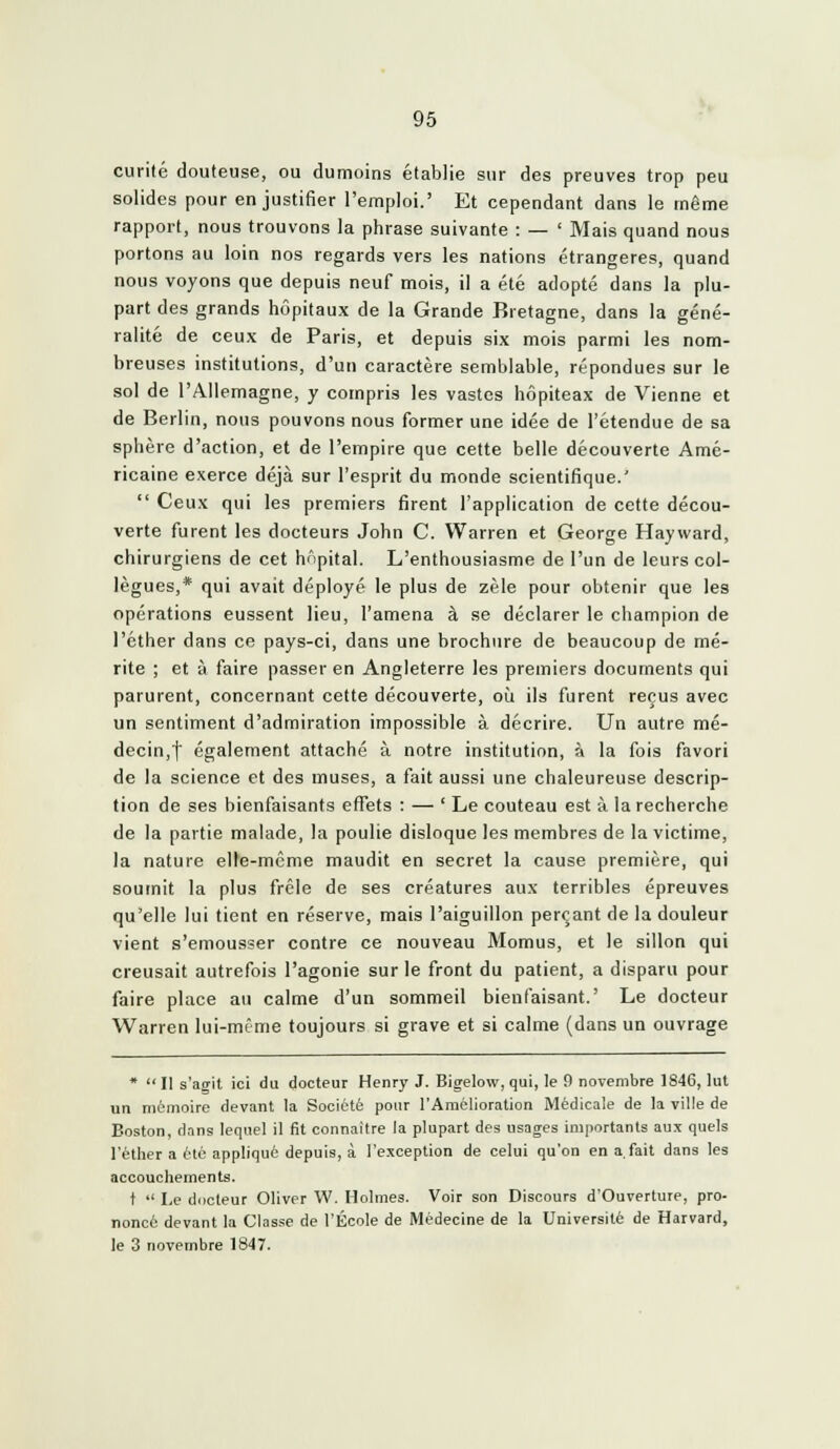 curité douteuse, ou dumoins établie sur des preuves trop peu solides pour en justifier l'emploi.' Et cependant dans le même rapport, nous trouvons la phrase suivante : — ' Mais quand nous portons au loin nos regards vers les nations étrangères, quand nous voyons que depuis neuf mois, il a été adopté dans la plu- part des grands hôpitaux de la Grande Bretagne, dans la géné- ralité de ceux de Paris, et depuis six mois parmi les nom- breuses institutions, d'un caractère semblable, répondues sur le sol de l'Allemagne, y compris les vastes hôpiteax de Vienne et de Berlin, nous pouvons nous former une idée de l'étendue de sa sphère d'action, et de l'empire que cette belle découverte Amé- ricaine exerce déjà sur l'esprit du monde scientifique.'  Ceux qui les premiers firent l'application de cette décou- verte furent les docteurs John C. Warren et George Hayward, chirurgiens de cet hôpital. L'enthousiasme de l'un de leurs col- lègues,* qui avait déployé le plus de zèle pour obtenir que les opérations eussent lieu, l'amena à se déclarer le champion de l'éther dans ce pays-ci, dans une brochure de beaucoup de mé- rite ; et à faire passer en Angleterre les premiers documents qui parurent, concernant cette découverte, où ils furent reçus avec un sentiment d'admiration impossible à décrire. Un autre mé- decin,! également attaché à notre institution, à la fois favori de la science et des muses, a fait aussi une chaleureuse descrip- tion de ses bienfaisants effets : — 'Le couteau est à la recherche de la partie malade, la poulie disloque les membres de la victime, la nature elle-même maudit en secret la cause première, qui soumit la plus frêle de ses créatures aux terribles épreuves qu'elle lui tient en réserve, mais l'aiguillon perçant de la douleur vient s'emousser contre ce nouveau Momus, et le sillon qui creusait autrefois l'agonie sur le front du patient, a disparu pour faire place au calme d'un sommeil bienfaisant.' Le docteur Warren lui-même toujours si grave et si calme (dans un ouvrage *  Il s'agit ici du docteur Henry J. Bigelovv, qui, le 9 novembre 1846, lut un mémoire devant la Société pour l'Amélioration Médicale de la ville de Boston, dans lequel il fit connaître la plupart des usages importants aux quels l'éther a été appliqué depuis, à l'exception de celui qu'on en a, fait dans les accouchements. t  Le docteur Oliver W. Holmes. Voir son Discours d'Ouverture, pro- noncé devant la Classe de l'École de Médecine de la Université de Harvard, le 3 novembre 1847.