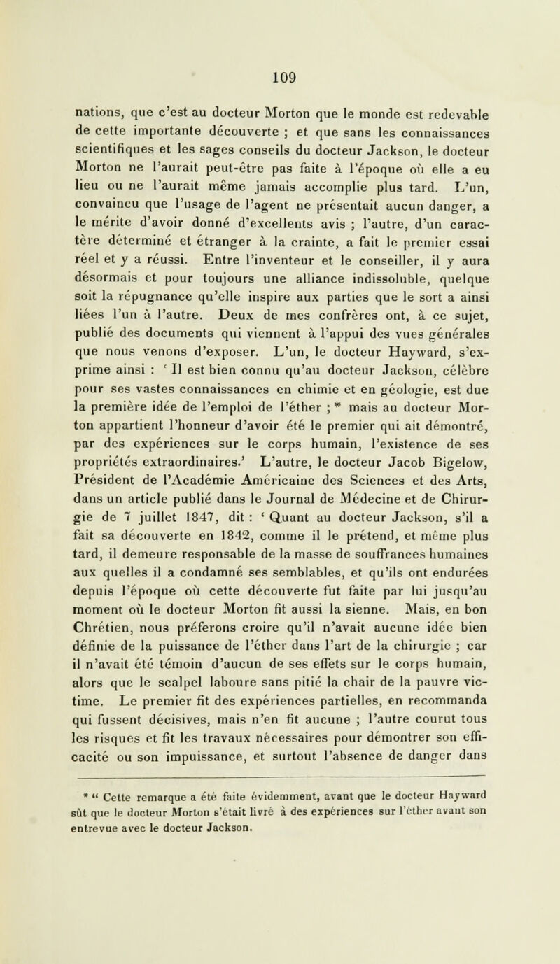 nations, que c'est au docteur Morton que le monde est redevable de cette importante découverte ; et que sans les connaissances scientifiques et les sages conseils du docteur Jackson, le docteur Morton ne l'aurait peut-être pas faite à l'époque où elle a eu lieu ou ne l'aurait même jamais accomplie plus tard. L'un, convaincu que l'usage de l'agent ne présentait aucun danger, a le mérite d'avoir donné d'excellents avis ; l'autre, d'un carac- tère déterminé et étranger à la crainte, a fait le premier essai réel et y a réussi. Entre l'inventeur et le conseiller, il y aura désormais et pour toujours une alliance indissoluble, quelque soit la répugnance qu'elle inspire aux parties que le sort a ainsi liées l'un à l'autre. Deux de mes confrères ont, à ce sujet, publié des documents qui viennent à l'appui des vues générales que nous venons d'exposer. L'un, le docteur Hayward, s'ex- prime ainsi : ' Il est bien connu qu'au docteur Jackson, célèbre pour ses vastes connaissances en chimie et en géologie, est due la première idée de l'emploi de l'éther ; * mais au docteur Mor- ton appartient l'honneur d'avoir été le premier qui ait démontré, par des expériences sur le corps humain, l'existence de ses propriétés extraordinaires.' L'autre, le docteur Jacob Bigelow, Président de l'Académie Américaine des Sciences et des Arts, dans un article publié dans le Journal de Médecine et de Chirur- gie de 7 juillet 1847, dit: 'Quant au docteur Jackson, s'il a fait sa découverte en 1842, comme il le prétend, et même plus tard, il demeure responsable de la masse de souffrances humaines aux quelles il a condamné ses semblables, et qu'ils ont endurées depuis l'époque où cette découverte fut faite par lui jusqu'au moment où le docteur Morton fit aussi la sienne. Mais, en bon Chrétien, nous préferons croire qu'il n'avait aucune idée bien définie de la puissance de l'éther dans l'art de la chirurgie ; car il n'avait été témoin d'aucun de ses effets sur le corps humain, alors que le scalpel laboure sans pitié la chair de la pauvre vic- time. Le premier fit des expériences partielles, en recommanda qui fussent décisives, mais n'en fit aucune ; l'autre courut tous les risques et fit les travaux nécessaires pour démontrer son effi- cacité ou son impuissance, et surtout l'absence de danger dans *  Cette remarque a été faite évidemment, avant que le docteur Hayward sût que le docteur Morton s'était livré à des expériences sur l'étlier avaut son entrevue avec le docteur Jackson.