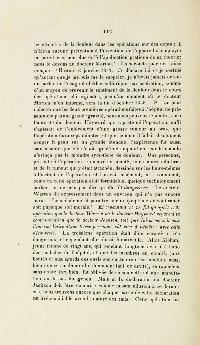 les atteintes de la douleur dans les opérations sur des dents ; il n'éleva aucune prétention à l'invention de l'appareil à employer en pareil cas, non plus qu'à l'application pratique de sa théorie; nous le devons au docteur Morton.' La seconde pièce est ainsi conçue : 'Boston, 6 janvier 1847. Je déclare ici et je certifie qu'autant que je me puis me le rappeler, je n'avais jamais enten- du parler de l'usage de l'éther siilfurique par aspiration, comme d'un moyen de prévenir le sentiment de la douleur dans le cours des opérations chirurgicales, jusqu'au moment où le docteur Morton m'en informa, vers la fin d'octobre 1846.' Si l'on peut objecter que les deux premières opérations faites à l'hôpital ne pré- sentaient pas une grande gravité, nous nous pouvons répondre, sous l'autorité du docteur Hayward qui a pratiqué l'opération, qu'il s'agissait de l'enlèvement d'une grosse tumeur au bras, que l'opération dura sept minutes, et que, comme il fallait absolument couper la peau sur un grande étendue, l'expérience fut aussi satisfaisante que s'il s'était agi d'une amputation, car le malade n'évinça pas le moindre symptôme de douleur. Une personne, présente à l'opération, a montré au comité, une esquisse du bras et de la tumeur qui y était attachée, dessinée sur les lieux-mêmes à l'instant de l'opération, et l'on voit aisément, en l'examinant, combien cette opération était formidable, quoique techniquement parlant, on ne peut pas dire qu'elle fijt dangereuse. Le docteur Warren dit expressément dans un ouvrage qui n'a pas encore paru : ' Le malade ne fit paraître aucun symptôme de souffrance soit physique soit morale.' Et crpendant ce ne fut qu'après cette opération que le docteur Warren ou le docteur Hayward reçurent la communication que le docteur Jackson, soit par lui-mcme soit par Vinlermédiaire d^une tierce personne, eût rien à démêler avec cette découverte. La troisième opération était d'un caractère très dangereux, et cependant elle réussit à marveille. Alice Mohan, jeune femme de vingt ans, qui pendant longtems avait été l'une des malades de l'hôpital, et que les membres du comité, (aux bontés et aux égards des quels son caractère et sa conduite aussi bien que ses malheurs lui donnaient tant de droits), se rappelent sans doute fort bien, fut obligée de se soumettre à une amputa- tion au-dessus du genou. Mais si la déclaration du docteur Jackaon doit être comprise comme faisant allusion à ce dernier cas, nous trouvons encore que chaque partie de cette déclaration est irréconciliable avec la nature des faits. Cette opération fut