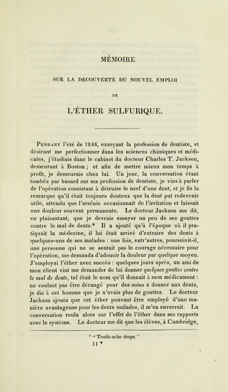 MEMOIRE SUR LA DÉCOUVERTE DU NOUVEL EMPLOI L'ETHER SULFURIQUE. Pendant l'été de 1844, exerçant la profession de dentiste, et désirant me perfectionner dans les sciences chimiques et médi- cales, j'étudiais dans le cabinet du docteur Charles T. Jackson, demeurant à Boston ; et afin de mettre mieux mon temps à profit, je demeurais chez lui. Un jour, la conversation étant tombée par hasard sur ma profession de dentiste, je vins à parler de l'opération consistant à détruire le nerf d'une dent, et je fis la remarque qu'il était toujours douteux que la dent put redevenir utile, attendu que l'arsenic occasionnait de l'irritation et laissait une douleur souvent permanente. Le docteur Jackson me dit, en plaisantant, que je devrais essayer un peu de ses gouttes contre le mal de dents.* Il a ajouté qu'à l'époque où il pra- tiquait la médecine, il lui était arrivé d'extraire des dents à quelques-uns de ses malades : une fois, entr'autres, poursuivit-il, une personne qui ne se sentait pas le courage nécessaire pour l'opération, me demanda d'adoucir la douleur par quelque moyen. J'employai l'éther avec succès : quelques jours après, un ami de mon client vint me demander de lui donner quelques goutles contre le mal de dents, tel était le nom qu'il donnait à mon médicament : ne voulant pas être dérangé pour des soins à donner aux dents, je dis à cet homme que je n'avais plus de gouttes. Le docteur Jackson ajouta que cet éther pouvant être employé d'une ma- nière avantageuse pour les dents malades, il m'en enverrait. La conversation roula alors sur l'efliet de l'éther dans ses rapports avec le système. Le docteur me dit que les élèves, à Cambridge, *  Tooth-ache drops. 11*