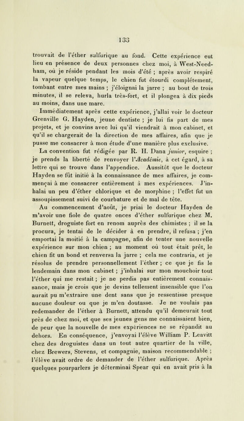 trouvait de l'éther salfurique au fond. Cette expérience eut lieu en présence de deux personnes chez moi, à West-Need- ham, où je réside pendant les mois d'été ; après avoir respiré la vapeur quelque temps, le chien fut étourdi complètement, tombant entre mes mains ; j'éloignai la jarre ; au bout de trois minutes, il se releva, hurla très-fort, et il plongea à dix pieds au moins, dans une mare. Immédiatement après cette expérience, j'allai voir le docteur Grenville G. Hayden, jeune dentiste ; je lui fis part de mes projets, et je convins avec lui qu'il viendrait à mon cabinet, et qu'il se chargerait de la direction de mes affaires, afin que je pusse me consacrer à mon étude d'une manière plus exclusive. La convention fut rédigée par R. H. Dana j«»îJor, esquire ; je prends la liberté de renvoyer V^cadémie, à cet égard, à sa lettre qui se trouve dans l'appendice. Aussitôt que le docteur Hayden se fût initié à la connaissance de mes affaires, je com- mençai à me consacrer entièrement à mes expériences. J'in- halai un peu d'éther chlorique et de morphine ; l'effet fut un assoupissement suivi de courbature et de mal de tête. Au commencement d'août, je priai le docteur Hayden de m'avoir une fiole de quatre onces d'éther sulfurique chez M. Burnett, droguiste fort en renom auprès des chimistes ; il se la procura, je tentai de le décider à en prendre, il refusa ; j'en emportai la moitié à la campagne, afin de tenter une nouvelle expérience sur mon chien ; au moment où tout était prêt, le chien fit un bond et renversa la jarre ; cela me contraria, et je résolus de prendre personnellement l'éther ; ce que je fis le lendemain dans mon cabinet ; j'inhalai sur mon mouchoir tout l'éther qui me restait ; je ne perdis pas entièrement connais- sance, mais je crois que je devins tellement insensible que l'on aurait pu m'extraire une dent sans que je ressentisse presque aucune douleur ou que je m'en doutasse. Je ne voulais pas redemander de l'éther à Burnett, attendu qu'il demeurait tout près de chez moi, et que ses jeunes gens me connaissaient bien, de peur que la nouvelle de mes expériences ne se répandit au dehors. En conséquence, j'envoyai l'élève William P. Leavitt chez des droguistes dans un tout autre quartier de la ville, chez Brewers, Stevens, et compagnie, maison recommendable ; l'élève avait ordre de demander de l'éther sulfurique. Après quelques pourparlers je déterminai Spear qui en avait pris à la