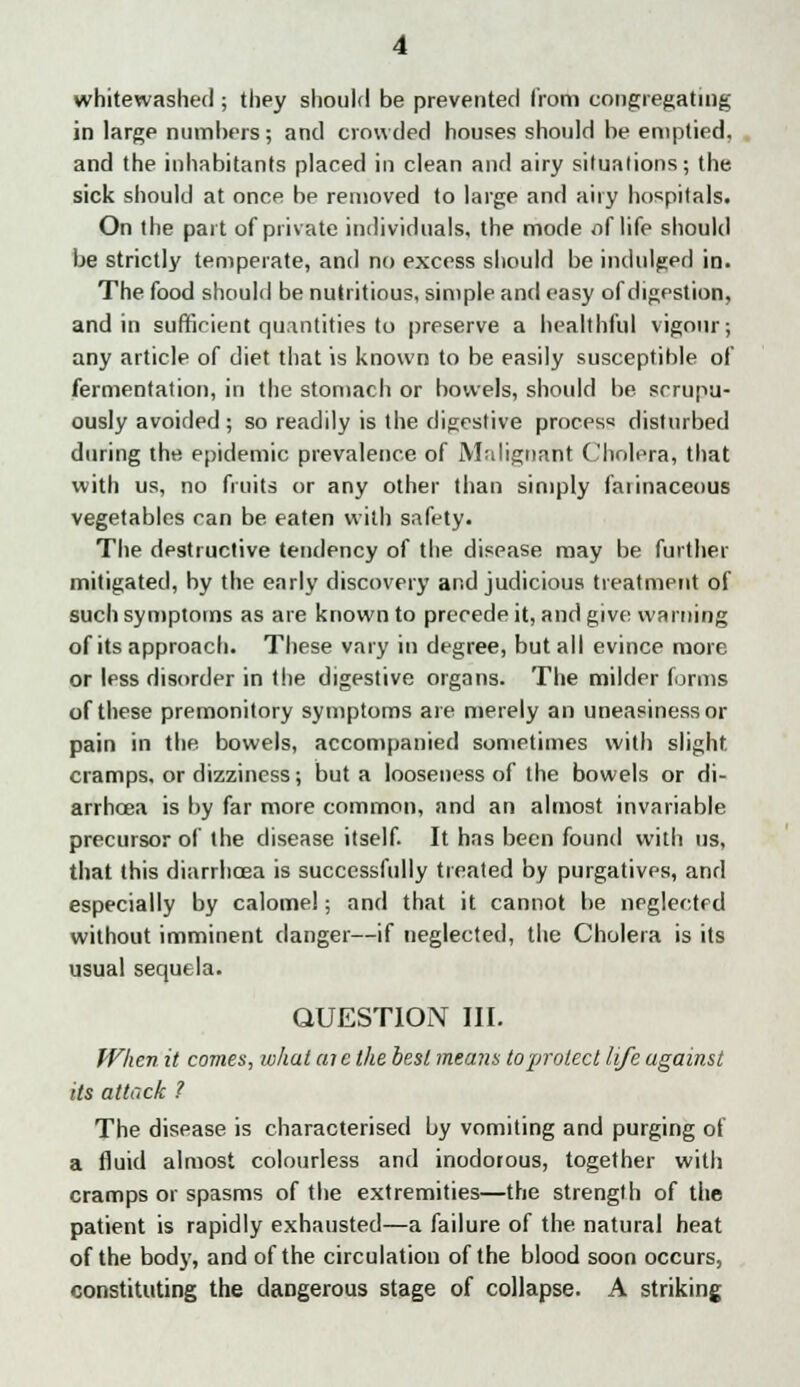 whitewashed ; they should be prevented from congregating in large numbers; and crowded houses should be emptied, and the inhabitants placed in clean and airy situations; the sick should at once be removed to large and any hospitals. On the part of private individuals, the mode /if life should be strictly temperate, and no excess should be indulged in. The food should be nutritious, simple and easy of digestion, and in sufficient quantities to preserve a healthful vigour; any article of diet that is known to be easily susceptible of fermentation, in the stomach or bowels, should be srrupu- ously avoided; so readily is the digestive process disturbed during the epidemic prevalence of Malignant Cholera, that with us, no fruits or any other than simply faiinaceous vegetables can be eaten with safety. The destructive tendency of the disease may be further mitigated, by the early discovery and judicious treatment of such symptoms as are known to precede it, and give warning of its approach. These vary in degree, but all evince more or less disorder in the digestive organs. The milder forms of these premonitory symptoms are merely an uneasiness or pain in the bowels, accompanied sometimes with slight cramps, or dizziness; but a looseness of the bowels or di- arrhoea is by far more common, and an almost invariable precursor of the disease itself. It has been found with us, that this diarrhoea is successfully treated by purgatives, and especially by calomel; and that it cannot be neglected without imminent danger—if neglected, the Cholera is its usual sequela. QUESTION III. When it comes, what aicthe best means to protect life against its attack ? The disease is characterised by vomiting and purging of a fluid almost colourless and inodorous, together with cramps or spasms of the extremities—the strength of the patient is rapidly exhausted—a failure of the. natural heat of the body, and of the circulation of the blood soon occurs, constituting the dangerous stage of collapse. A striking