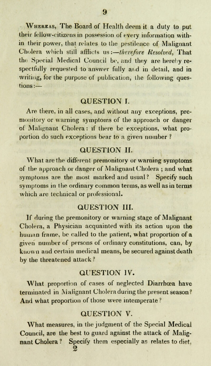 Whereas, The Board of Health deem it a duty to put their fellow-citizens in possession of every information with- in their power, that relates to the pestilence of Malignant Cholera which still afflicts us:—therefore Resolved, That the Special Medical Council be, and they are hereby re- spectfully requested to answer fully ai.d in detail, and in writing, for the purpose of publication, the following ques- tions:— QUESTION I. Are there, in all cases, and without any exceptions, pre- monitory or warning symptoms of the approach or danger of Malignant Cholera: if there be exceptions, what pro- portion do such exceptions bear to a given number 1 QUESTION H. What are the different premonitory or warning symptoms of the approach 01 danger of Malignant Cholera ; and what symptoms are the most marked and usual ? Specify such symptoms in t he ordinary common terms, as well as in terms which are technical or professional. QUESTION III. If during the premonitory or warning stage of Malignant Cholera, a Physician acquainted with its action upon the human frame, be called to the patient, what proportion of a given number of persons of ordinary constitutions, can, by known and certain medical means, be secured against death by the threatened attack? QUESTION IV. What proportion of cases of neglected Diarrhoea have terminated in Malignant Cholera during the present season? And what proportion of those were intemperate ? QUESTION V. What measures, in the judgment of the Special Medical Council, are the best to guard against the attack of Malig- nant Cholera ? Specify them especially as relates to diet. 2