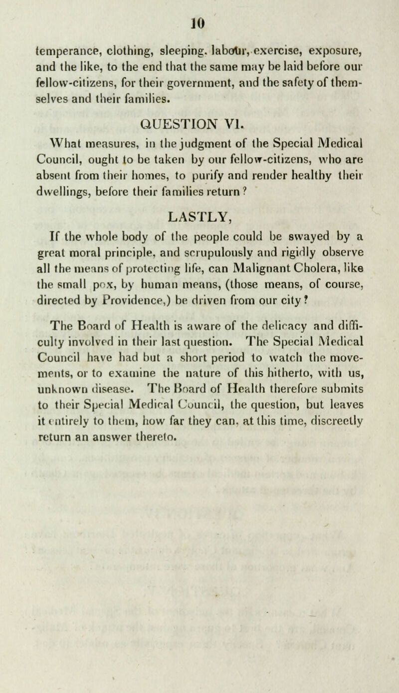 temperance, clothing, sleeping, labour, exercise, exposure, and the like, to the end that the same may be laid before our fellow-citizens, for their government, and the safety of them- selves and their families. QUESTION VI. What measures, in the judgment of the Special Medical Council, ought to be taken by our fellow-citizens, who are absent from their homes, to purify and render healthy their dwellings, before their families return ? LASTLY, If the whole body of the people could be swayed by a great moral principle, and scrupulously and rigidly observe all the means of protecting life, can Malignant Cholera, like the small pox, by human means, (those means, of course, directed by Providence,) be driven from our city ? The Board of Health is aware of the delicacy and diffi- culty involved in their last question. The Special Medical Council have had but a short period to watch the move- ments, or to examine the nature of this hitherto, with us, unknown disease. The Board of Health therefore submits to their Special Medical Council, the question, but leaves it entirely to them, how far they can, at this time, discreetly return an answer thereto.