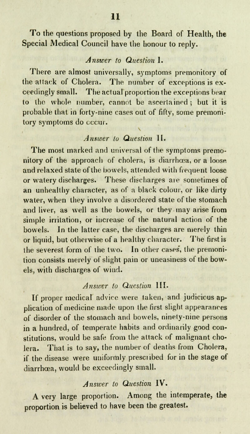 To the questions proposed by the Board of Health, the Special Medical Council have the honour to reply. Answer to Question 1. There are almost universally, symptoms premonitory of the attack of Cholera. The number of exceptions is ex- ceedingly small. The actual proportion the exceptions bear to the whole number, cannot be ascertained ; but it is probable that in forty-nine cases out of fifty, some premoni- tory symptoms do occur. Answer to Question It. The most marked and universal of the symptoms premo- nitory of the approach of cholera, is diarrhoea, or a loose, and relaxed state of the bowels, attended with frequent loose or watery discharges. These discharges are sometimes of an unhealthy character, as of a black colour, or like dirty water, when they involve a disordered state of the stomach and liver, as well as the bowels, or they may arise from simple irritation, or increase of the natural action of the bowels. In the latter case, the discharges are merely thin or liquid, but otherwise of a healthy character. The first is (he severest form of the two. In other cases, the premoni- tion consists merely of slight pain or uneasiness of the bow- els, with discharges of wind. Answer to Question III. If proper medical advice were taken, and judicious ap- plication of medicine made upon the first slight appearances of disorder of the stomach and bowels, ninety-nine persons in a hundred, of temperate habits and ordinarily good con- stitutions, would be safe from the attack of malignant cho- lera. That is to say, the number of deaths from Cholera, if the disease were uniformly preset ibed for in the stage of diarrhoea, would be exceedingly small. Answer to Question IV. A very large proportion. Among the intemperate, the proportion is believed to have been the greatest.