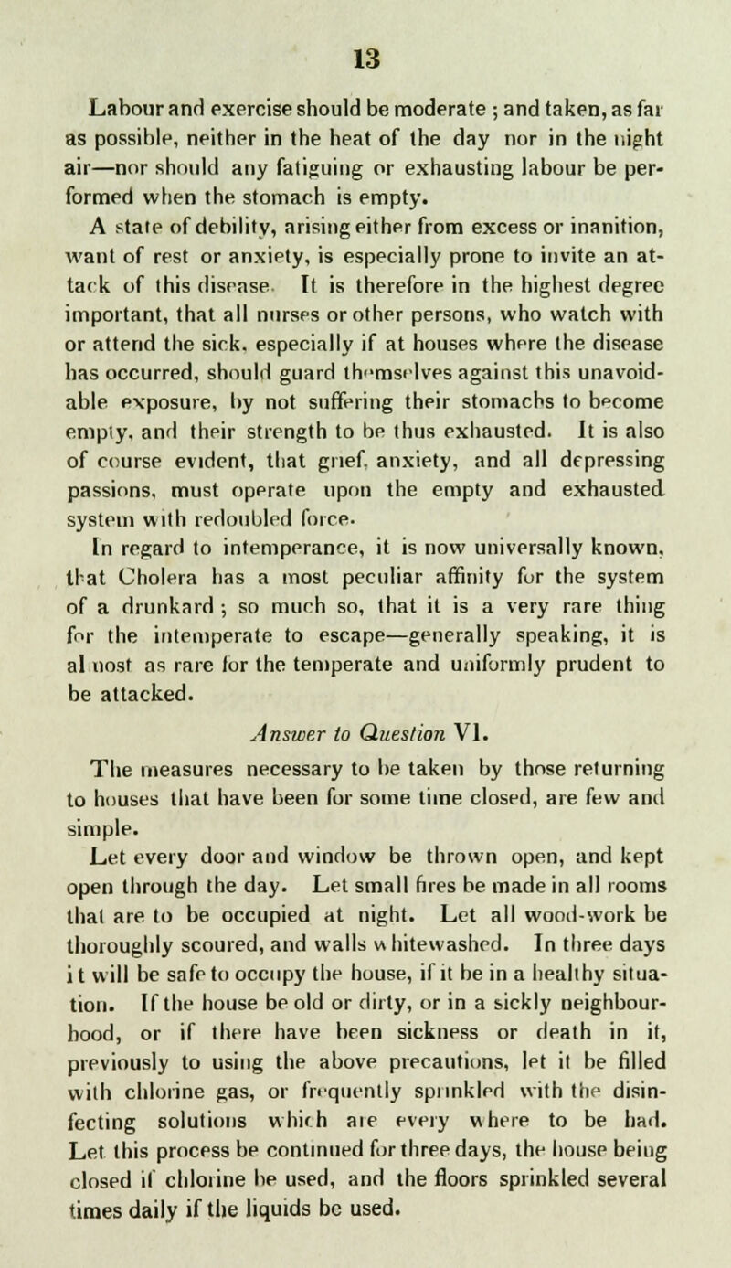 Labour and exercise should be moderate ; and taken, as far as possible, neither in the heat of the day nor in the night air—nor should any fatiguing or exhausting labour be per- formed when the stomach is empty. A state of debility, arising either from excess or inanition, want of rest or anxiety, is especially prone to invite an at- tack of this disease. It is therefore in the highest degree important, that all nurses or other persons, who watch with or attend the sick, especially if at houses where the disease has occurred, should guard thmstlves against this unavoid- able exposure, by not suffering their stomachs to become empiy, and their strength to be thus exhausted. It is also of course evident, that grief anxiety, and all depressing passions, must operate upon the empty and exhausted system with redoubled force. In regard to intemperance, it is now universally known, that Cholera has a most peculiar affinity fur the system of a drunkard ; so much so, that it is a very rare thing for the intemperate to escape—generally speaking, it is al nost as rare for the temperate and uniformly prudent to be attacked. Answer to Question VI. The measures necessary to be taken by those returning to houses that have been for some time closed, are few and simple. Let every door and window be thrown open, and kept open through the day. Let small fires be made in all rooms that are to be occupied at night. Let all woodwork be thoroughly scoured, and walls w hitewashed. In three days i t will be safe to occupy the house, if it be in a healthy situa- tion. If the house be old or dirty, or in a sickly neighbour- hood, or if there have been sickness or death in it, previously to using the above precautions, let it be filled with chlorine gas, or frequently spunkled with the disin- fecting solutions whirh aie every where to be had. Let this process be continued for three days, the house beiug closed if chlorine be used, and the floors sprinkled several times daily if the liquids be used.