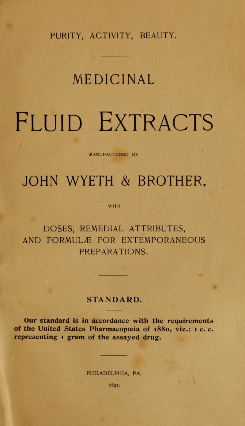 PURITY, ACTIVITY, BEAUTY. MEDICINAL FLUID EXTRACTS MANUFACTURED BY JOHN WYETH & BROTHER, WITH DOSES, REMEDIAL ATTRIBUTES, AND FORMULAE FOR EXTEMPORANEOUS PREPARATIONS. STANDARD, Our standard is in accordance with the requirements of the United States Pharmacopoeia of 1880, viz.: 1 c. c. representing 1 gram of the assayed drug. PHILADELPHIA, PA. 1892.