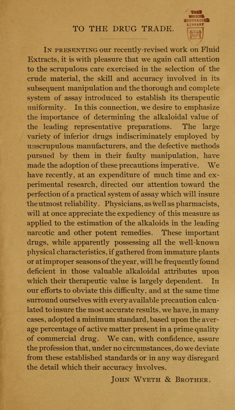 tuft iBDSOft BISTORICAft IjIBP ART TO THE DRUG TRADE. In presenting our recently-revised work on Fluid Extracts, it is with pleasure that we again call attention to the scrupulous care exercised in the selection of the crude material, the skill and accuracy involved in its subsequent manipulation and the thorough and complete system of assay introduced to establish its therapeutic uniformity. In this connection, we desire to emphasize the importance of determining the alkaloidal value of the leading representative preparations. The large variety of inferior drugs indiscriminately employed by unscrupulous manufacturers, and the defective methods pursued by them in their faulty manipulation, have made the adoption of these precautions imperative. We have recently, at an expenditure of much time and ex- perimental research, directed our attention toward the perfection of a practical system of assay which will insure the utmost reliability. Physicians, as well as pharmacists, will at once appreciate the expediency of this measure as applied to the estimation of the alkaloids in the leading narcotic and other potent remedies. These important drugs, while apparently possessing all the well-known physical characteristics, if gathered from immature plants or at improper seasons of the year, will be frequently found deficient in those valuable alkaloidal attributes upon which their therapeutic value is largely dependent. In our efforts to obviate this difficulty, and at the same time surround ourselves with every available precaution calcu- lated to insure the most accurate results, we have, in many cases, adopted a minimum standard, based upon the aver- age percentage of active matter present in a prime quality of commercial drug. We can, with confidence, assure the profession that, under no circumstances, do we deviate from these established standards or in any way disregard the detail which their accuracy involves. John Wyeth & Brother.