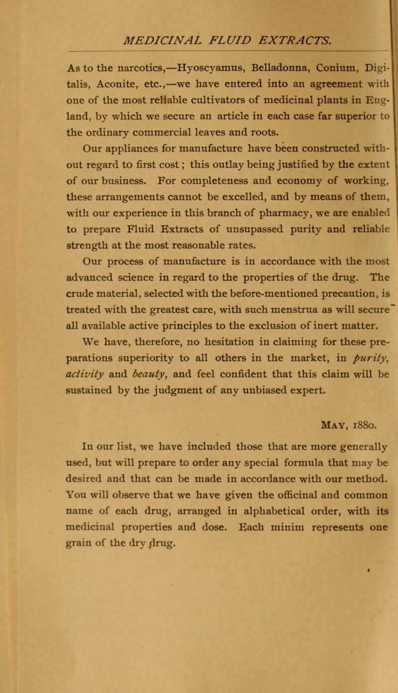 As to the narcotics,—Hyoscyamus, Belladonna, Conium, Digi- talis, Aconite, etc.,—we have entered into an agreement with one of the most reliable cultivators of medicinal plants in Eng- land, by which we secure an article in each case far superior to the ordinary commercial leaves and roots. Our appliances for manufacture have been constructed with- out regard to first cost; this outlay being justified by the extent of our business. For completeness and economy of working, these arrangements cannot be excelled, and by means of them, with our experience in this branch of pharmacy, we are enabled to prepare Fluid Extracts of unsupassed purity and reliable strength at the most reasonable rates. Our process of manufacture is in accordance with the most advanced science in regard to the properties of the drug. The crude material, selected with the before-mentioned precaution, is treated with the greatest care, with such menstrua as will secure all available active principles to the exclusion of inert matter. We have, therefore, no hesitation in claiming for these pre- parations superiority to all others in the market, in purity, activity and beauty, and feel confident that this claim will be sustained by the judgment of any unbiased expert. May, 1880. In our list, we have included those that are more generally used, but will prepare to order any special formula that may be desired and that can be made in accordance with our method. You will observe that we have given the officinal and common name of each drug, arranged in alphabetical order, with its medicinal properties and dose. Each minim represents one grain Of the dry drug.