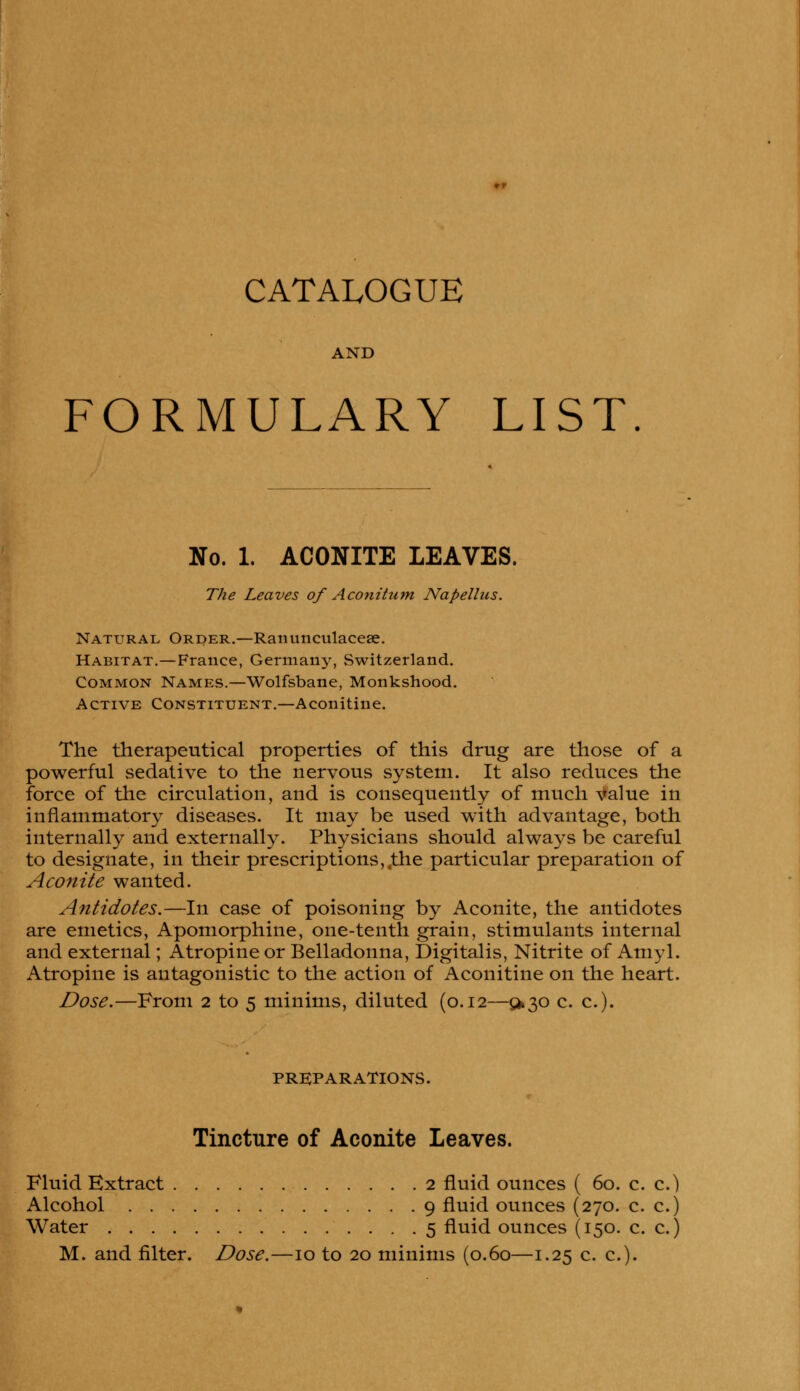 CATALOGUE AND FORMULARY LIST No. 1. ACONITE LEAVES. The Leaves of Aconitum Napellus. Natural Order.—Ranunculaceae. Habitat.—France, Germany, Switzerland. Common Names.—Wolfsbane, Monkshood. Active Constituent.—Aconitine. The therapeutical properties of this drug are those of a powerful sedative to the nervous system. It also reduces the force of the circulation, and is consequently of much value in inflammatory diseases. It may be used with advantage, both internally and externally. Physicians should always be careful to designate, in their prescriptions,,the particular preparation of Aconite wanted. Antidotes.—In case of poisoning by Aconite, the antidotes are emetics, Apomorphine, one-tenth grain, stimulants internal and external; Atropine or Belladonna, Digitalis, Nitrite of Amyl. Atropine is antagonistic to the action of Aconitine on the heart. Dose.—From 2 to 5 minims, diluted (0.12—^30 c. c). PREPARATIONS. Tincture of Aconite Leaves. Fluid Extract 2 fluid ounces ( 60. c. c.) Alcohol 9 fluid ounces (270. c. c.) Water 5 fluid ounces (150. c. c.)