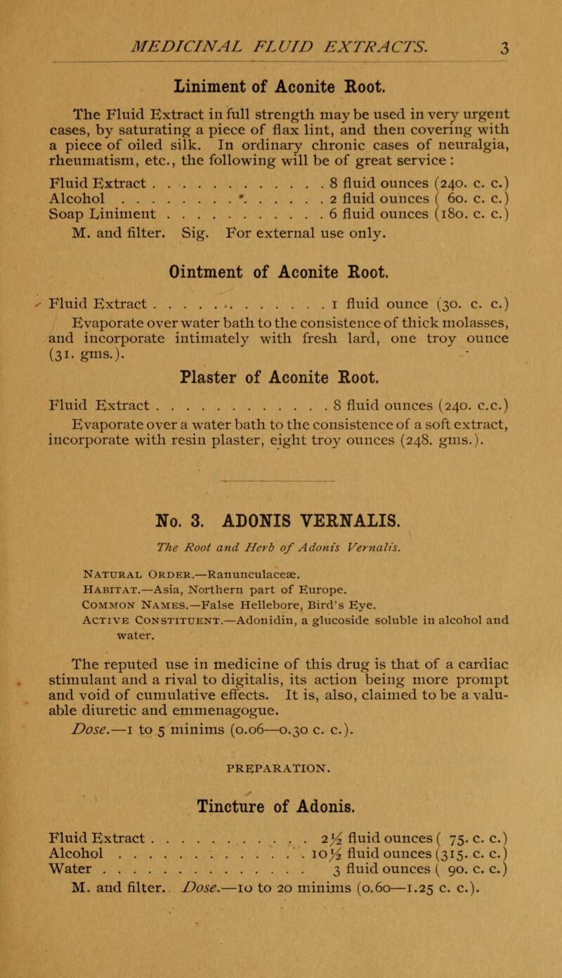 Liniment of Aconite Root. The Fluid Extract in full strength maybe used in very urgent cases, by saturating a piece of flax lint, and then covering with a piece of oiled silk. In ordinary chronic cases of neuralgia, rheumatism, etc., the following will be of great service : Fluid Extract . . ■ 8 fluid ounces (240. c. c.) Alcohol • 2 fluid ounces ( 60. c. c.) Soap Liniment 6 fluid ounces (180. c. c.) M. and filter. Sig. For external use only. Ointment of Aconite Root. Fluid Extract 1 fluid ounce (30. c. c.) Evaporate over water bath to the consistence of thick molasses, and incorporate intimately with fresh lard, one troy ounce (31. gms.). Plaster of Aconite Root. Fluid Extract 8 fluid ounces (240. c.c.) Evaporate over a water bath to the consistence of a soft extract, incorporate with resin plaster, eight troy ounces (248. gms.). No. 3. ADONIS VERNALIS. The Root and Herb of Adonis Vernalis. Natural Order.—Ranunculaceae. Habitat.—Asia, Northern part of Europe. Common Names.—False Hellebore, Bird's Eye. Active Constituent.—Adonidin, a glucoside soluble in alcohol and water. The reputed use in medicine of this drug is that of a cardiac stimulant and a rival to digitalis, its action being more prompt and void of cumulative effects. It is, also, claimed to be a valu- able diuretic and emmenagogue. Dose.—1 to 5 minims (0.06—0.30 c. c). PREPARATION. Tincture of Adonis. Fluid Extract 21/2 fluid ounces ( 75. c. c.) Alcohol ioj^ fluid ounces (315. o o) Water 3 fluid ounces ( 90.0 c.)