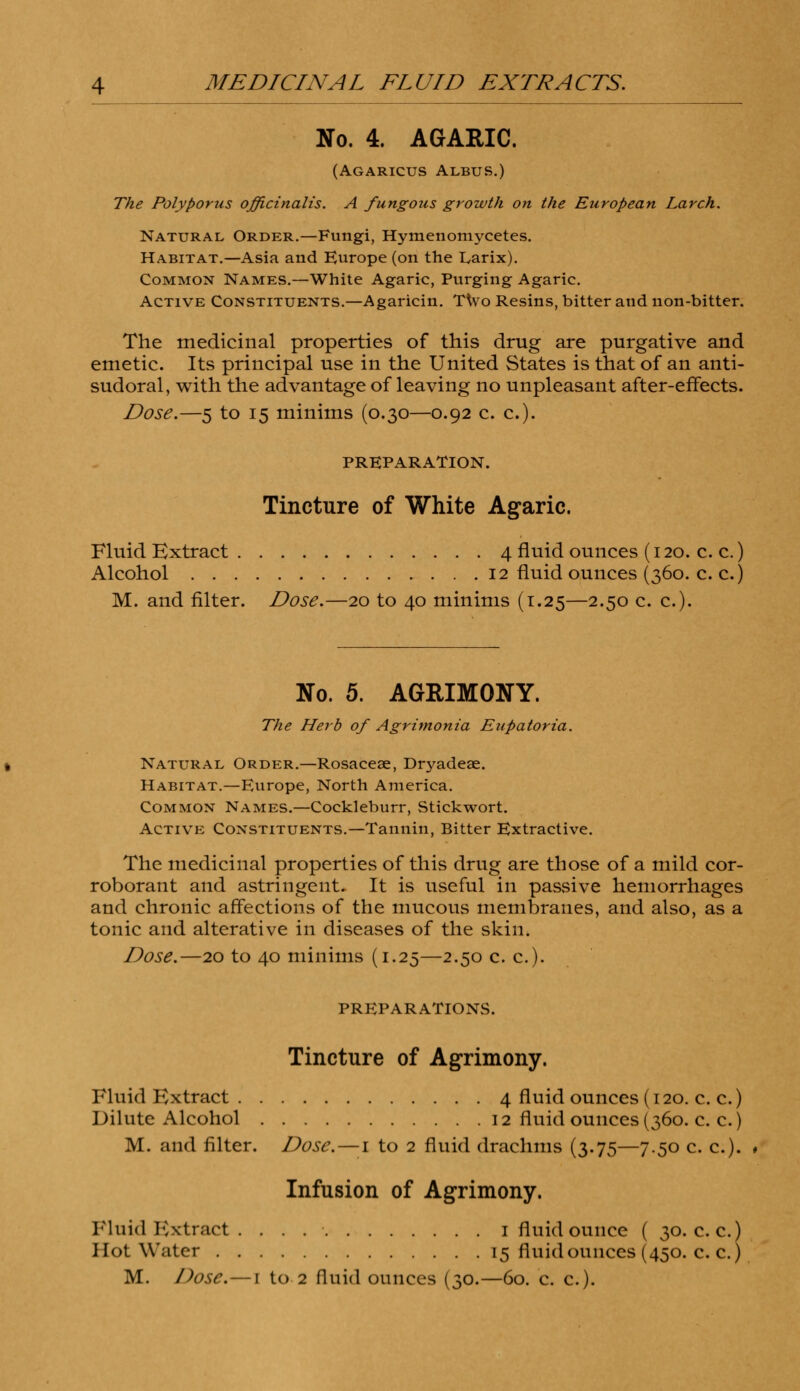 No. 4. AGARIC. (AGARICUS Albus.) The Polyporus officinalis. A fungous growth on the European Larch. Natural Order.—Fungi, Hymenomycetes. Habitat.—Asia and Europe (on the Larix). Common Names.—White Agaric, Purging Agaric. Active Constituents.—Agaricin. T\vo Resins, bitter and non-bitter. The medicinal properties of this drug are purgative and emetic. Its principal use in the United States is that of an anti- sudoral, with the advantage of leaving no unpleasant after-effects. Dose.—5 to 15 minims (0.30—0.92 c. c). PREPARATION. Tincture of White Agaric. Fluid Extract 4 fluid ounces (120. c. c.) Alcohol 12 fluid ounces (360. c. c.) M. and filter. Dose.—20 to 40 minims (1.25—2.50 c. c). No. 5. AGRIMONY. The Herb of Agrimonia Eupatoria. Natural Order.—Rosacese, Dryadeae. Habitat.—Europe, North America. Common Names.—Cockleburr, Stickwort. Active Constituents.—Tannin, Bitter Extractive. The medicinal properties of this drug are those of a mild cor- roborant and astringent. It is useful in passive hemorrhages and chronic affections of the mucous membranes, and also, as a tonic and alterative in diseases of the skin. Dose.—20 to 40 minims (1.25—2.50 c. c). PREPARATIONS. Tincture of Agrimony. Fluid Extract 4 fluid ounces (120. c. c.) Dilute Alcohol 12 fluid ounces (360. c. c.) M. and filter. Dose.—1 to 2 fluid drachms (3.75—7.50 c. c). Infusion of Agrimony. Fluid Extract. . . 1 fluid ounce ( 30. c. c.) Hot Water 15 fluid ounces (450. c. c.)