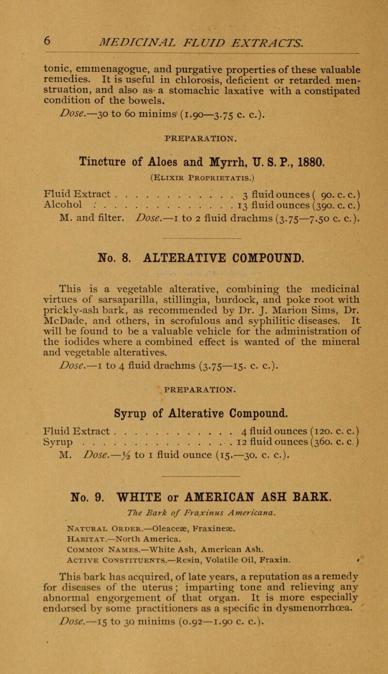 tonic, emnienagogue, and purgative properties of these valuable remedies. It is useful in chlorosis, deficient or retarded men- struation, and also as a stomachic laxative with a constipated condition of the bowels. Dose.—30 to 60 minims (1.90—3.75 c. c). PREPARATION. Tincture of Aloes and Myrrh, U. S. P., 1880. (Elixir Proprietatis.) Fluid Extract 3 fluid ounces ( 90. c.c.) Alcohol : 13 fluid ounces (390. c. c.) M. and filter. Dose.—1 to 2 fluid drachms (3.75—7.50 c. c). No. 8. ALTERATIVE COMPOUND. This is a vegetable alterative, combining the medicinal virtues of sarsaparilla, stillingia, burdock, and poke root with prickly-ash bark, as recommended by Dr. J. Marion Sims, Dr. McDade, and others, in scrofulous and syphilitic diseases. It will be found to be a valuable vehicle for the administration of the iodides where a combined effect is wanted of the mineral and vegetable alteratives. Dose.—1 to 4 fluid drachms (3.75—15. c. c). PREPARATION. Syrup of Alterative Compound. Fluid Extract 4 fluid ounces (120. c. c.) Syrup 12 fluid ounces (360. c. c.) M. Dose.—y2 to 1 fluid ounce (15.—30. c. c). No. 9. WHITE or AMERICAN ASH BARK. The Bark of Fraxinus Americana. Natural Order.—Oleacese, Fraxineae. Habitat.—North America. Common Names.—White Ash, American Ash. Active Constituents.—Resin, Volatile Oil, Fraxin. # This bark has acquired, of late years, a reputation as a remedy for diseases of the uterus ; imparting tone and relieving any abnormal engorgement of that organ. It is more especially endorsed by souk* practitioners as a specific in dysmenorrhcea. Dose.—15 to 30 minims (0.92—1.90 c. c.).