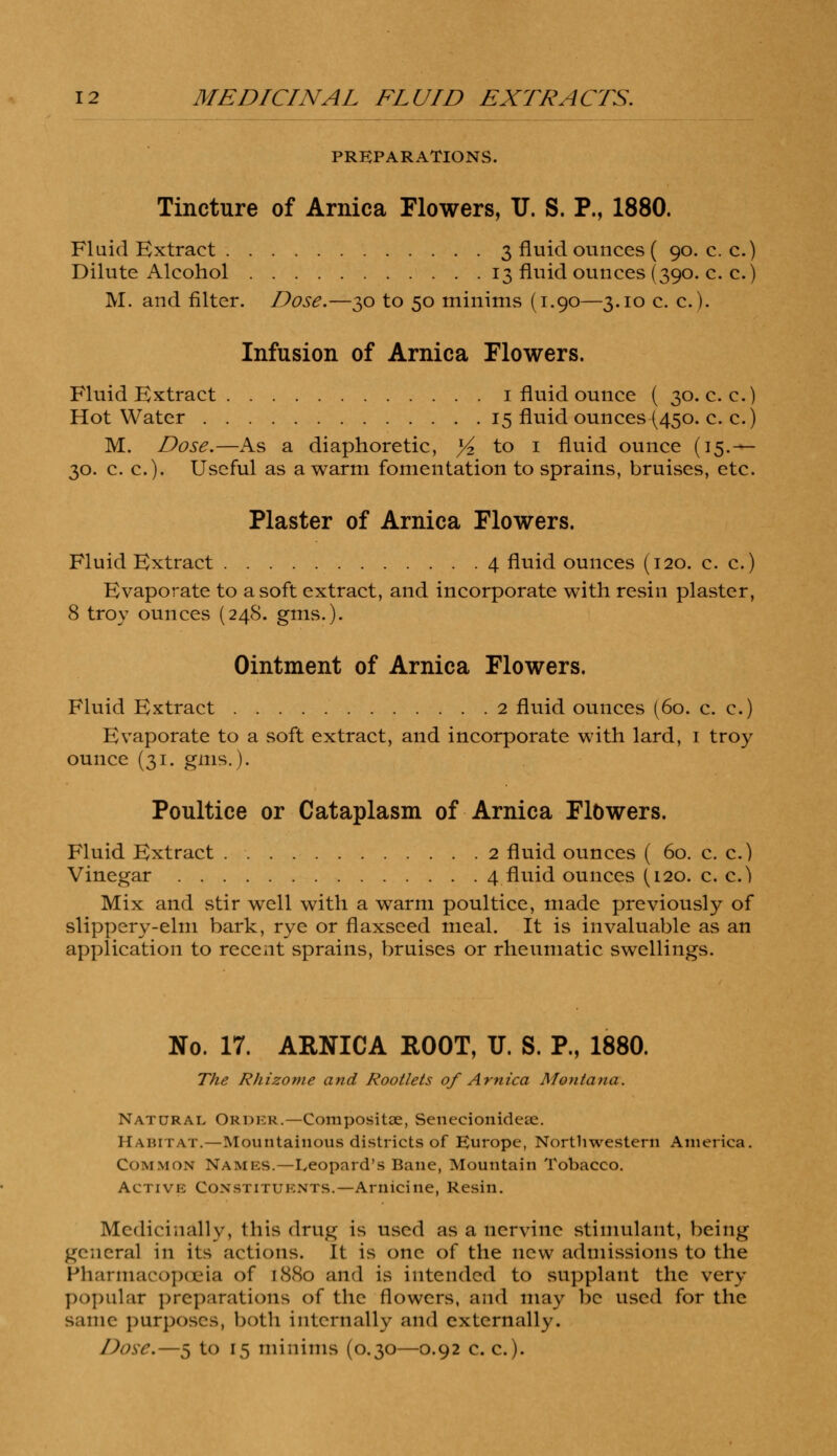 PREPARATIONS. Tincture of Arnica Flowers, U. S. P., 1880. Fluid Extract 3 fluid ounces ( 90. c. c.) Dilute Alcohol 13 fluid ounces (390. c. c.) M. and filter. Dose.—30 to 50 minims (1.90—3.10 c. c). Infusion of Arnica Flowers. Fluid Extract 1 fluid ounce ( 30. c. c.) Hot Water 15 fluid ounces (450. c. c.) M. Dose.—As a diaphoretic, ^ to 1 fluid ounce (15.— 30. c. c). Useful as a warm fomentation to sprains, bruises, etc. Plaster of Arnica Flowers. Fluid Extract 4 fluid ounces (120. c. c.) Evaporate to a soft extract, and incorporate with resin plaster, 8 troy ounces (248. gms.). Ointment of Arnica Flowers. Fluid Extract 2 fluid ounces (60. c. c.) Evaporate to a soft extract, and incorporate with lard, 1 troy ounce (31. gms.). Poultice or Cataplasm of Arnica Flbwers. Fluid Extract 2 fluid ounces ( 60. c. c.) Vinegar 4 fluid ounces (120. c. c.^ Mix and stir well with a warm poultice, made previously of slippery-elm bark, rye or flaxseed meal. It is invaluable as an application to recent sprains, bruises or rheumatic swellings. No. 17. ARNICA ROOT, U. S. P., 1880. The Rhizome and Rootlets of Arnica Montana. Natural Order.—Composite, Senecionideae. Habitat.—Mountainous districts of Europe, Northwestern America. Common NAMES.—Leopard's Bane, Mountain Tobacco. Active Constituents.—Arnicine, Resin. Medicinally, this drug is used as a nervine stimulant, being general in its actions. It is one of the new admissions to the Pharmacopoeia of i8tto and is intended to supplant the very popular preparations of the flowers, and may be used for the same purposes, both internally and externally.