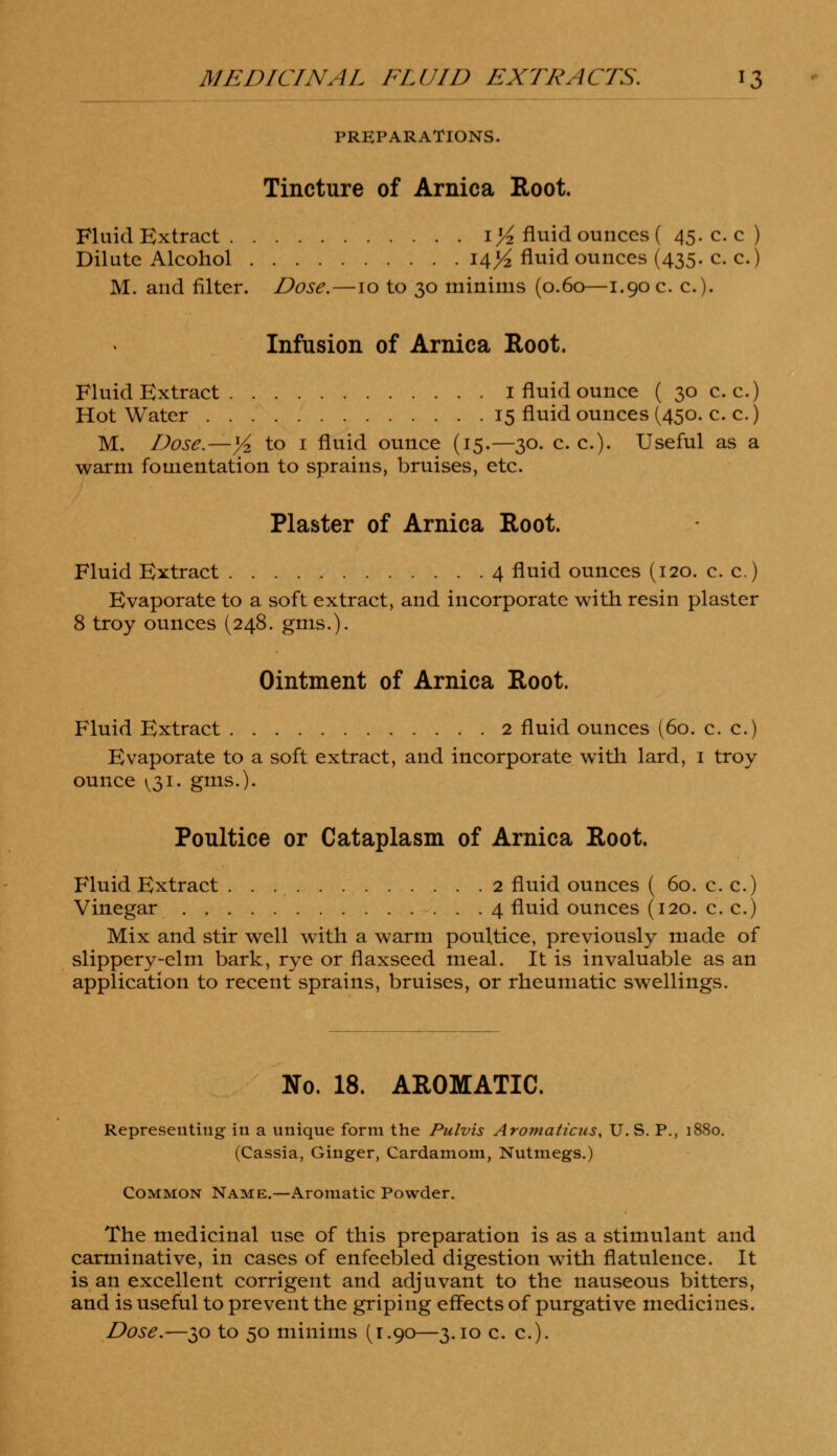 PREPARATIONS. Tincture of Arnica Root. Fluid Extract 1 >£ fluid ounces ( 45. c. c ) Dilute Alcohol 14>£ fluid ounces (435. c. c.) M. and filter. Dose.—10 to 30 minims (0.60—1.90 c. c). Infusion of Arnica Root. Fluid Extract 1 fluid ounce ( 30 c. c.) Hot Water 15 fluid ounces (450. c. c.) M. Dose.—Y* to 1 fluid ounce (15.—30. c. c). Useful as a warm fomentation to sprains, bruises, etc. Plaster of Arnica Root. Fluid Extract 4 fluid ounces (120. c. c.) Evaporate to a soft extract, and incorporate with resin plaster 8 troy ounces (248. gms.). Ointment of Arnica Root. Fluid Extract 2 fluid ounces (60. c. c.) Evaporate to a soft extract, and incorporate with lard, 1 troy ounce ^31. gms.). Poultice or Cataplasm of Arnica Root. Fluid Extract 2 fluid ounces ( 60. c. c.) Vinegar 4 fluid ounces (120. c. c.) Mix and stir well with a warm poultice, previously made of slippery-elm bark, rye or flaxseed meal. It is invaluable as an application to recent sprains, bruises, or rheumatic swellings. No. 18. AROMATIC. Representing in a unique form the Pulvis Aromaticus, U.S. P., 1880. (Cassia, Ginger, Cardamom, Nutmegs.) Common Name.—Aromatic Powder. The medicinal use of this preparation is as a stimulant and carminative, in cases of enfeebled digestion with flatulence. It is an excellent corrigent and adjuvant to the nauseous bitters, and is useful to prevent the griping effects of purgative medicines. Dose.—30 to 50 minims (r.90—3.10 c. c).
