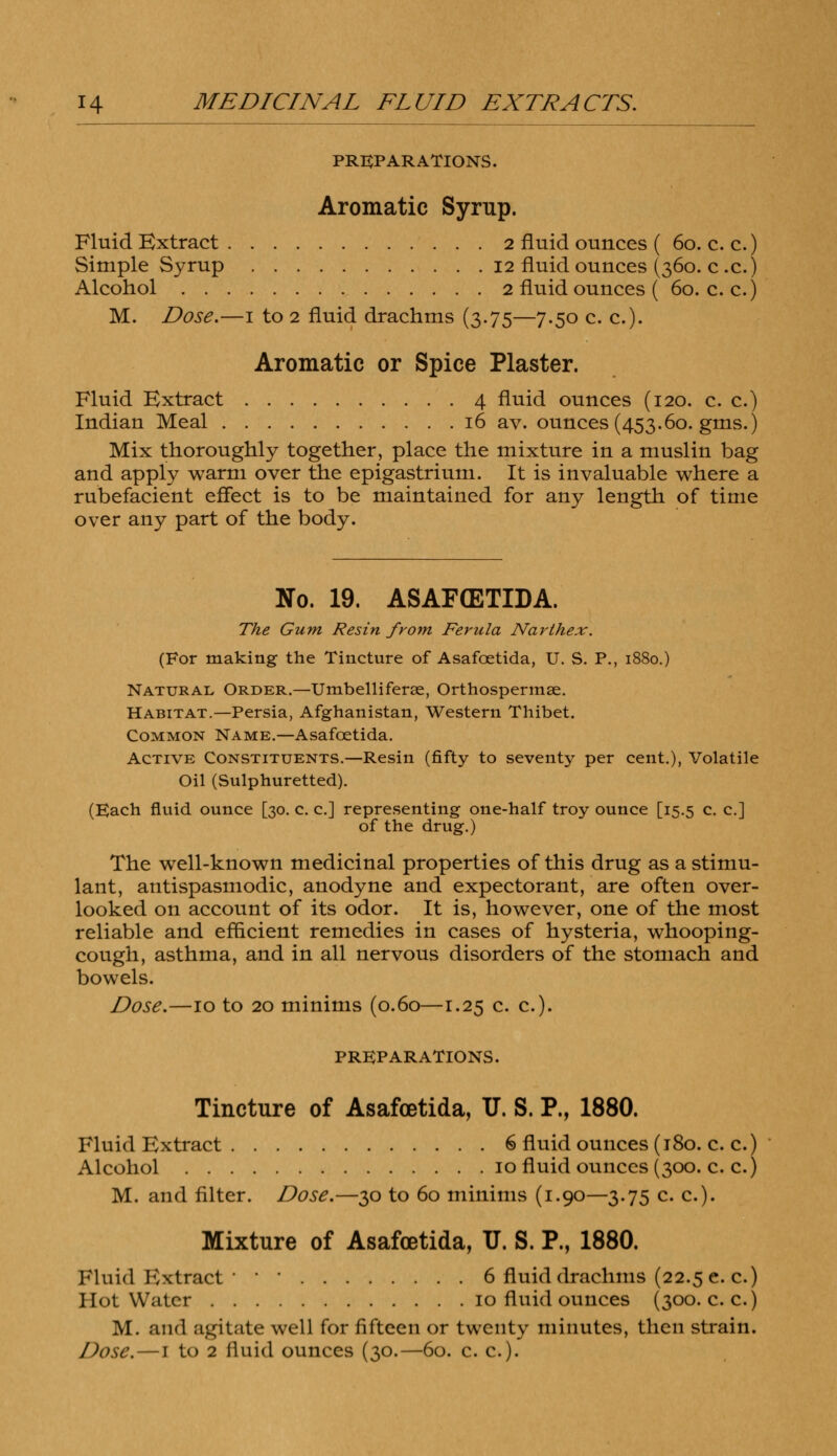 PREPARATIONS. Aromatic Syrup. Fluid Extract 2 fluid ounces ( 60. c. c.) Simple Syrup 12 fluid ounces (360. c .c.) Alcohol 2 fluid ounces ( 60. c. c.) M. Dose.—1 to 2 fluid drachms (3.75—7.50 c. c). Aromatic or Spice Plaster. Fluid Extract 4 fluid ounces (120. c. c.) Indian Meal 16 av. ounces (453.60. gms.) Mix thoroughly together, place the mixture in a muslin bag and apply warm over the epigastrium. It is invaluable where a rubefacient effect is to be maintained for any length of time over any part of the body. No. 19. ASAFffiTIDA. The Gum Resin from Ferula Narthex. (For making the Tincture of Asafcetida, U. S. P., 1880.) Natural Order.—Umbelliferae, Orthospermse. Habitat.—Persia, Afghanistan, Western Thibet. Common Name.—Asafcetida. Active Constituents.—Resin (fifty to seventy per cent.), Volatile Oil (Sulphuretted). (Each fluid ounce [30. c. c] representing one-half troy ounce [15.5 c. c] of the drug.) The well-known medicinal properties of this drug as a stimu- lant, antispasmodic, anodyne and expectorant, are often over- looked on account of its odor. It is, however, one of the most reliable and efficient remedies in cases of hysteria, whooping- cough, asthma, and in all nervous disorders of the stomach and bowels. Dose.—10 to 20 minims (0.60—1.25 c. c). PREPARATIONS. Tincture of Asafcetida, U. S. P., 1880. Fluid Extract 6 fluid ounces (180. c. c.) Alcohol 10 fluid ounces (300. c. c.) M. and filter. Dose.—30 to 60 minims (1.90—3.75 c. c). Mixture of Asafcetida, TJ. S. P., 1880. Fluid Extract ' ' 6 fluid drachms (22.5 c c.) Hot Water 10 fluid ounces (300. c.c.) M. and agitate well for fifteen or twenty minutes, then strain. Dose. —l to 2 fluid ounces (30.—60. c. c).