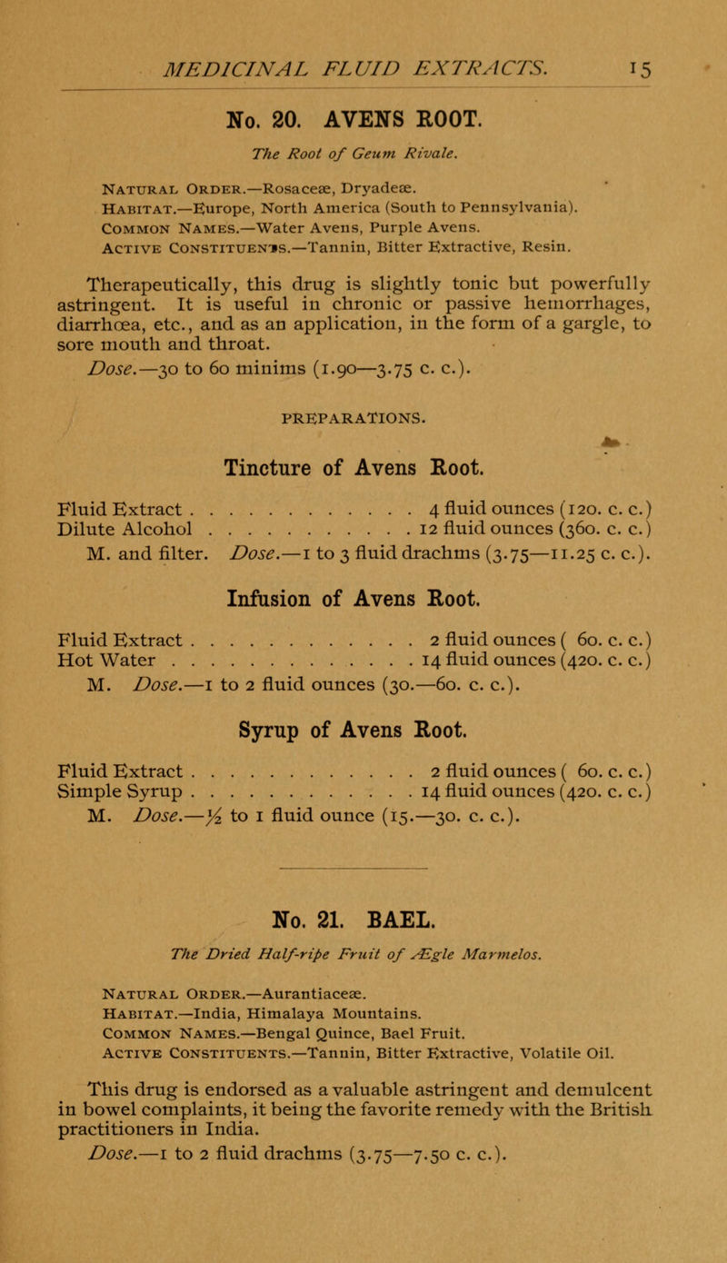 No. 20. AVENS ROOT. The Root of Geum Rivale. Natural Order.—Rosacese, Dryadeae. Habitat.—Europe, North America (South to Pennsylvania). Common Names.—Water Avens, Purple Avens. Active Constituenis.—Tannin, Bitter Extractive, Resin. Therapeutically, this drug is slightly tonic but powerfully astringent. It is useful in chronic or passive hemorrhages, diarrhoea, etc., and as an application, in the form of a gargle, to sore mouth and throat. Dose.—30 to 60 minims (1.90—3.75 c. c). PREPARATIONS. Tincture of Avens Root. Fluid Extract 4 fluid ounces (120. c. c.) Dilute Alcohol 12 fluid ounces (360. c. c.) M. and filter. Dose.—1 to 3 fluid drachms (3.75—11.25 c. c). Infusion of Avens Root. Fluid Extract 2 fluid ounces ( 60. c. c.) Hot Water 14 fluid ounces (420. c. c.) M. Dose.—1 to 2 fluid ounces (30.—60. c. c). Syrup of Avens Root. Fluid Extract 2 fluid ounces ( 60. c. c.) Simple Syrup 14 fluid ounces (420. c. c.) M. Dose.—Y* to 1 fluid ounce (15.—30. c. c). No. 21. BAEL. The Dried Half-ripe Fruit of ALgle Marmelos. Natural Order.—Aurantiaceae. Habitat.—India, Himalaya Mountains. Common Names.—Bengal Quince, Bael Fruit. Active Constituents.—Tannin, Bitter Extractive, Volatile Oil. This drug is endorsed as a valuable astringent and demulcent in bowel complaints, it being the favorite remedy with the British practitioners in India.
