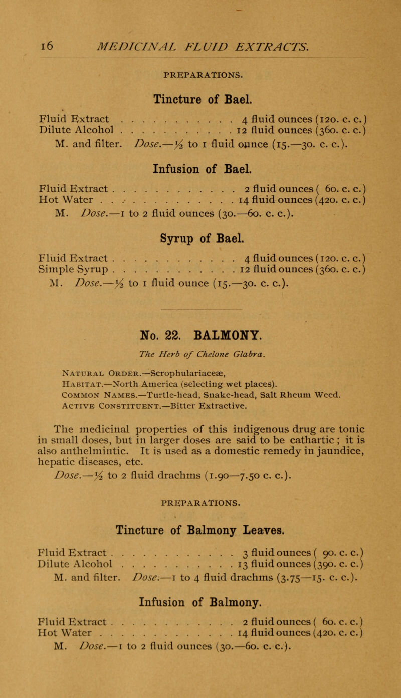 PREPARATIONS. Tincture of Bael. Fluid Extract 4 fluid ounces (120. c. c.) Dilute Alcohol 12 fluid ounces (360. c. c.) M. and filter. Dose.—1/2 to 1 fluid ounce (15.—30. c. c). Infusion of Bael. Fluid Extract 2 fluid ounces ( 60. c. c.) Hot Water 14 fluid ounces (420. c. c.) M. Dose.—1 to 2 fluid ounces (30.—60. c. c). Syrup of Bael. Fluid Extract 4 fluid ounces (120. c. c.) Simple Syrup 12 fluid ounces (360. c. c.) M. Dose.—y2 to 1 fluid ounce (15.—30. c. c). No. 22. BALMONY. The Herb of Chelone Glabra. Natural Order.—Scrophulariaceae, Habitat.—North America (selecting wet places). Common Names.—Turtle-head, Snake-head, Salt Rheum Weed. Active Constituent.—Bitter Extractive. The medicinal properties of this indigenous drug are tonic in small doses, but in larger doses are said to be cathartic ; it is also anthelmintic. It is used as a domestic remedy in jaundice, hepatic diseases, etc. Dose.— x/z to 2 fluid drachms (1.90—7.50 c. c). PREPARATIONS. Tincture of Balmony Leaves. Fluid Extract 3 fluid ounces ( 90. c. c.) Dilute Alcohol 13 fluid ounces (390. c. c.) M. and filter. Dose.—1 to 4 fluid drachms (3.75—15. c. c). Infusion of Balmony. Fluid Kxtract 2 fluid ounces ( 60. c.c.) Hot Water 14 fluid ounces (420. c. c.) M. Dose. — 1 to 2 fluid ounces (30.—60. c. c).