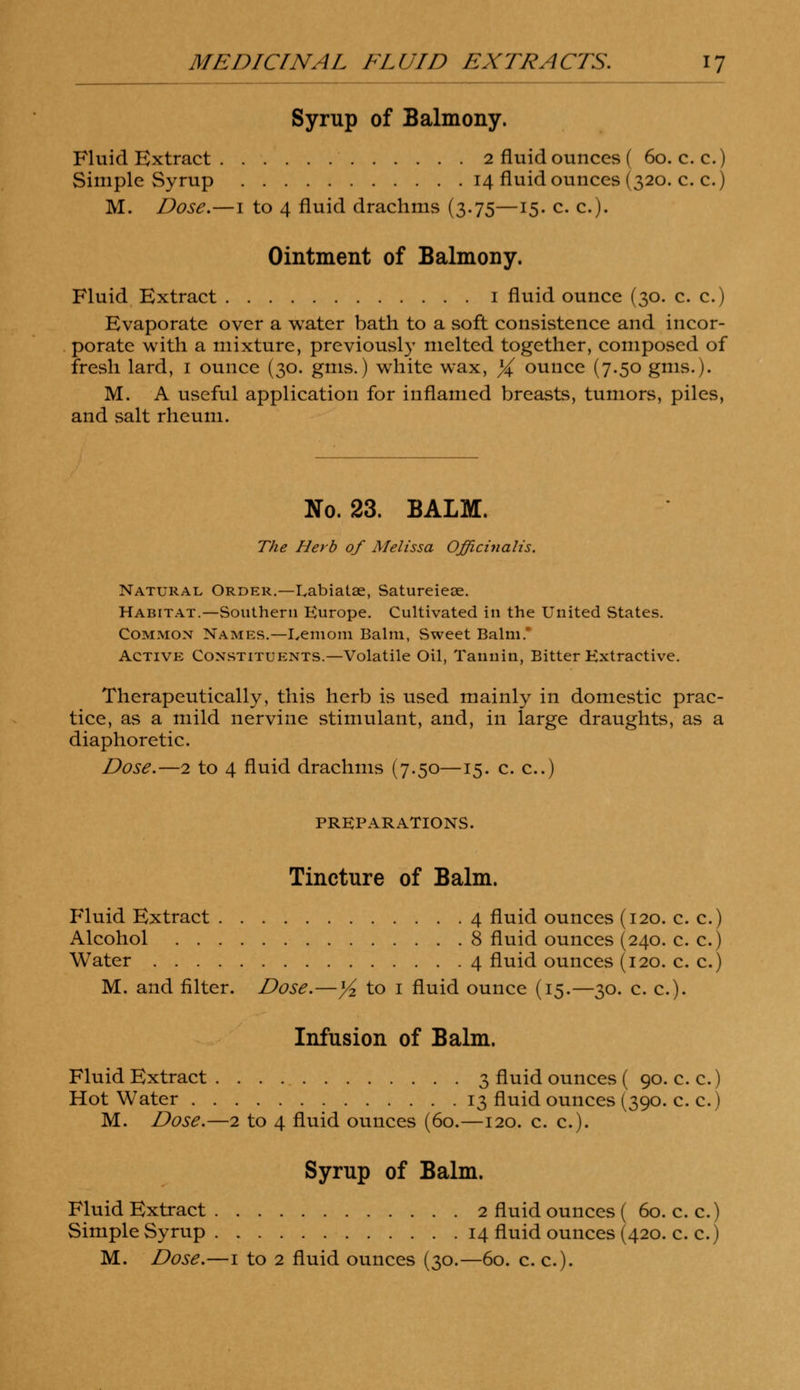 Syrup of Balmony. Fluid Extract 2 fluid ounces ( 60. c. c.) Simple Syrup 14 fluid ounces (320. c. c.) M. Dose.—1 to 4 fluid drachms (3.75—15. c. c). Ointment of Balmony. Fluid Extract 1 fluid ounce (30. c. c.) Evaporate over a water bath to a soft consistence and incor- porate with a mixture, previously melted together, composed of fresh lard, 1 ounce (30. gms.) white wax, % ounce (7.50 gms.). M. A useful application for inflamed breasts, tumors, piles, and salt rheum. No. 23. BALM. The Herb of Melissa Officinalis. Natural Order.—Labiatse, Satureiese. Habitat.—Southern Europe. Cultivated in the United States. Common Names.—I.eniom Balm, Sweet Balm* Active Constituents.—Volatile Oil, Tannin, Bitter Extractive. Therapeutically, this herb is used mainly in domestic prac- tice, as a mild nervine stimulant, and, in large draughts, as a diaphoretic. Dose.—2 to 4 fluid drachms (7.50—15. c. c.) PREPARATIONS. Tincture of Balm. Fluid Extract 4 fluid ounces (120. c. c.) Alcohol 8 fluid ounces (240. c. c.) Water 4 fluid ounces (120. c. c.) M. and filter. Dose.—y2 to 1 fluid ounce (15.—30. c. c). Infusion of Balm. Fluid Extract 3 fluid ounces ( 90.ee.) Hot Water 13 fluid ounces (390. c. c.) M. Dose.—2 to 4 fluid ounces (60.—120. c. c). Syrup of Balm. Fluid Extract 2 fluid ounces ( 60. c. c.) Simple Syrup 14 fluid ounces (420. c. c.)
