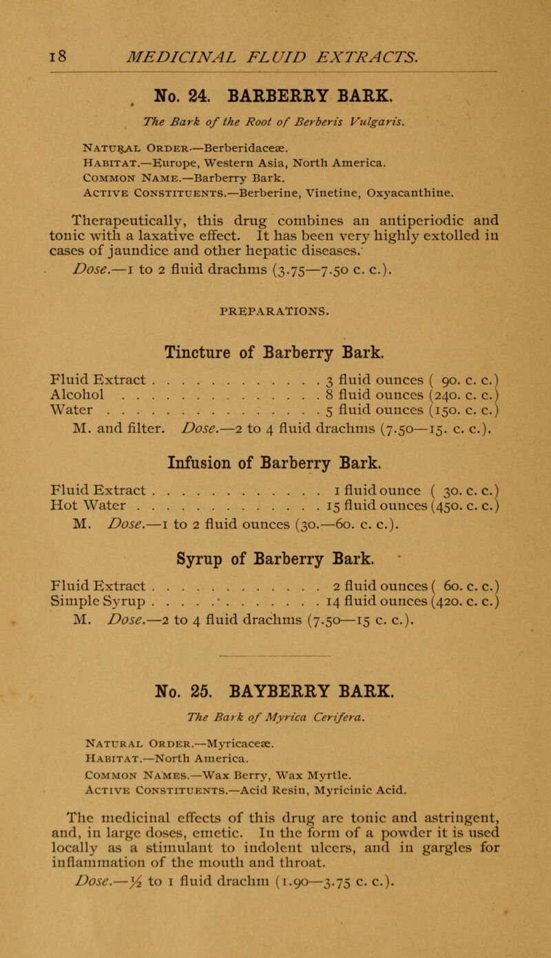 No. 24. BARBERRY BARK. The Bark of the Root of Berberis Vulgaris. Natural Order—Berberidaceae. Habitat.—Europe, Western Asia, North America. Common Name.—Barberry Bark. Active Constituents.—Berberine, Vinetine, Oxyacanthine. Therapeutically, this drug combines an antiperiodic and tonic with a laxative effect. It has been very highly extolled in cases of jaundice and other hepatic diseases.' Dose.—i to 2 fluid drachms (3.75—7.50 c. c). PREPARATIONS. Tincture of Barberry Bark. Fluid Extract 3 fluid ounces ( 90. c. c.) Alcohol 8 fluid ounces (240. c. c.) Water 5 fluid ounces (150. c. c.) M. and filter. Dose.—2 to 4 fluid drachms (7.50—15. c. c). Infusion of Barberry Bark. Fluid Extract 1 fluid ounce ( 30. c. c.) Hot Water 15 fluid ounces (450. c. c.) M. Dose.—1 to 2 fluid ounces (30.—60. c. c). Syrup of Barberry Bark. Fluid Extract 2 fluid ounces ( 60. c. c.) Simple Syrup ■ 14 fluid ounces (420. c. c.) M. Dose.—2 to 4 fluid drachms (7.50—15 c. c). No. 25. BAYBERRY BARK. The Bark of Myrica Cerifera. Natural Order.—Myricacese. Habitat.—North America. Common NAmes.—Wax Berry, Wax Myrtle. Active Constituents.—Acid Resin, Myricinic Acid. The medicinal effects of this drug are tonic and astringent, and, in large doses, emetic. In the form of a powder it is used locally as a stimulant to indolent ulcers, and in gargles for inflammation of the mouth and throat. Dose.—1/2 to 1 fluid drachm (1.90—3.75 c. c).