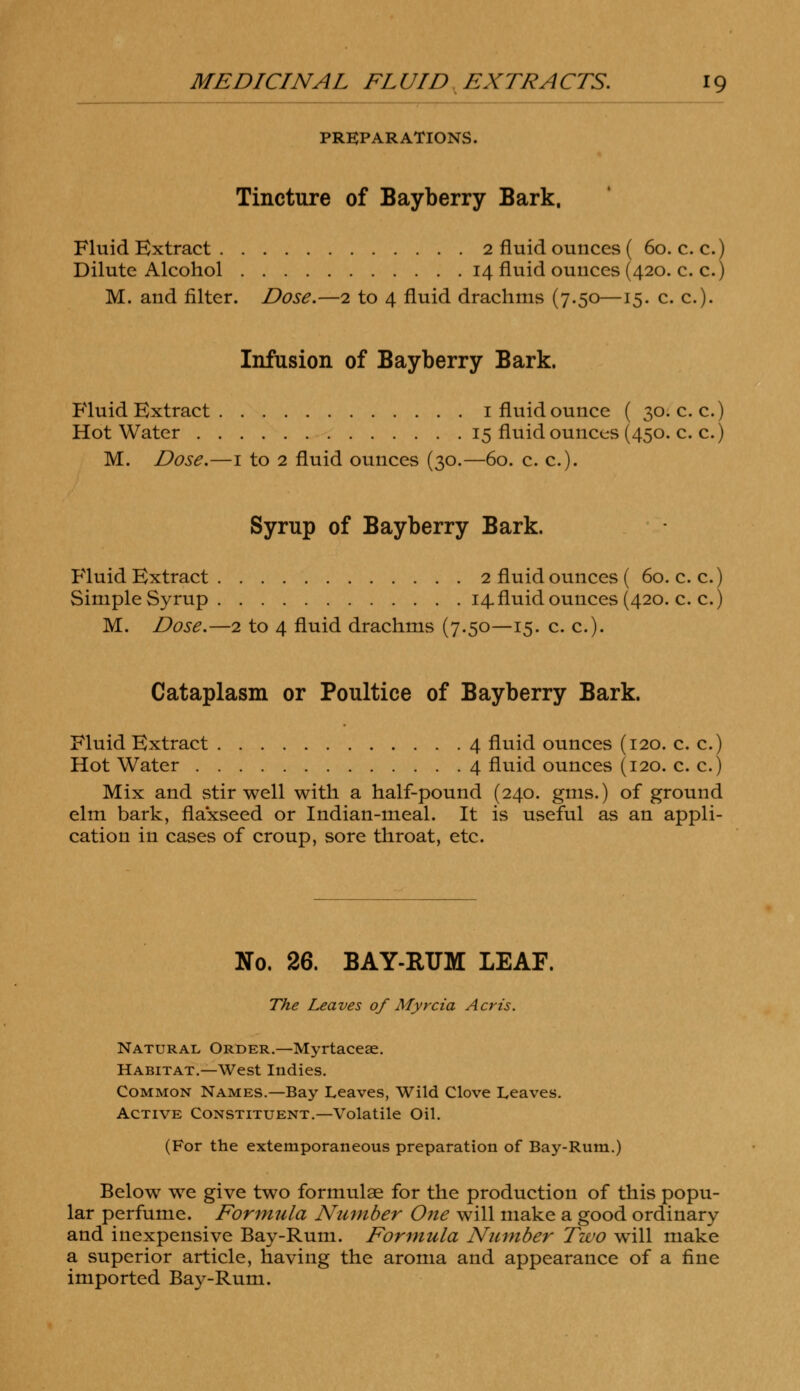 PREPARATIONS. Tincture of Bayberry Bark. Fluid Extract 2 fluid ounces ( 60. c. c.) Dilute Alcohol 14 fluid ounces (420. c. c.) M. and filter. Dose.—2 to 4 fluid drachms (7.50—15. c. c). Infusion of Bayberry Bark. Fluid Extract 1 fluid ounce ( 30. c. c.) Hot Water 15 fluid ounces (450. c. c.) M. Dose.—1 to 2 fluid ounces (30.—60. c. c). Syrup of Bayberry Bark. Fluid Extract 2 fluid ounces ( 60. c. c.) Simple Syrup 14.fluid ounces (420. c. c.) M. Dose.—2 to 4 fluid drachms (7.50—15. c. c). Cataplasm or Poultice of Bayberry Bark. Fluid Extract 4 fluid ounces (120. c. c.) Hot Water 4 fluid ounces (120. c. c.) Mix and stir well with a half-pound (240. gms.) of ground elm bark, flaxseed or Indian-meal. It is useful as an appli- cation in cases of croup, sore throat, etc. No. 26. BAY-RUM LEAF. The Leaves of Myrcia Acris. Natural Order.—Myrtacese. Habitat.—West Indies. Common Names.—Bay Leaves, Wild Clove Leaves. Active Constituent.—Volatile Oil. (For the extemporaneous preparation of Bay-Rum.) Below we give two formulae for the production of this popu- lar perfume. Formula Number One will make a good ordinary and inexpensive Bay-Rum. Formula Number Two will make a superior article, having the aroma and appearance of a fine imported Bay-Rum.