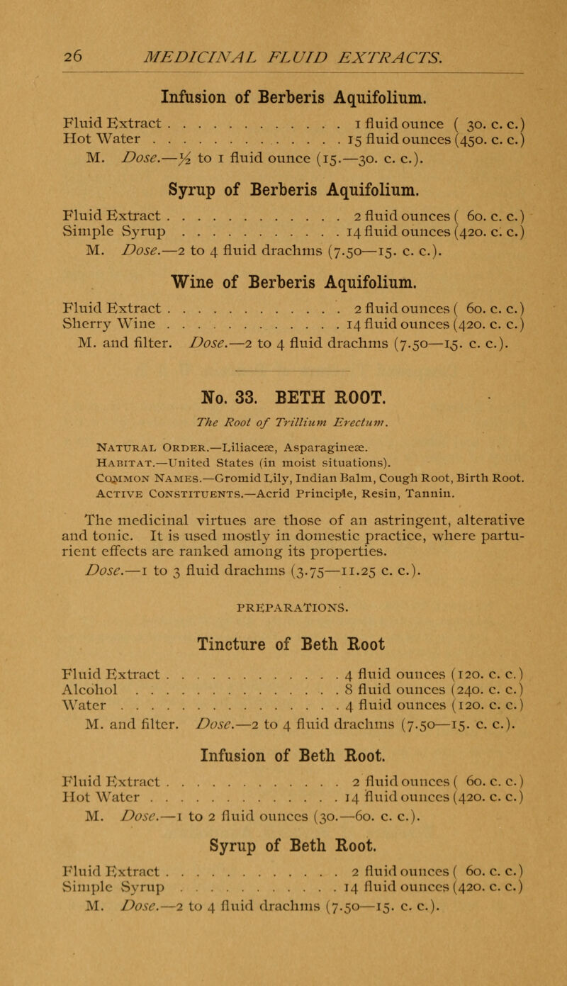 Infusion of Berberis Aquifolium. Fluid Extract i fluid ounce ( 30. c. c.) Hot Water 15 fluid ounces (450. c. c.) M. Dose.—yz to 1 fluid ounce (15.—30. c. c). Syrup of Berberis Aquifolium. Fluid Extract 2 fluid ounces ( 60. c. c.) Simple Syrup 14 fluid ounces (420. c. c.) M. Dose.—2 to 4 fluid drachms (7.50—15. c. c). Wine of Berberis Aquifolium. Fluid Extract 2 fluid ounces ( 60. c. c.) Sherry Wine 14 fluid ounces (420. c. c.) M. and filter. Dose.—2 to 4 fluid drachms (7.50—13. c. c). No. 33. BETH ROOT. The Root of Trillium Erectum. Natural Order.—Liliacese, Asparagineae. Habitat.—United States (in moist situations). Cqjmmon Names.—Gromid Lily, Indian Balm, Cough Root, Birth Root. Active Constituents.—Acrid Principle, Resin, Tannin. The medicinal virtues are those of an astringent, alterative and tonic. It is used mostly in domestic practice, where partu- rient effects are ranked among its properties. Dose.—1 to 3 fluid drachms (3.75—11.25 c. a). PREPARATIONS. Tincture of Beth Root Fluid Extract 4 fluid ounces (120. c. c.) Alcohol . 8 fluid ounces (240. c. c.) Water 4 fluid ounces (120. c. c.) M. and filter. Dose.—2 to 4 fluid drachms (7.50—15. c. c). Infusion of Beth Root. Fluid Extract 2 fluid ounces ( 60. c. c.) Hot Water 14 fluid ounces (420. c. c.) M. Dose.—1 to 2 fluid ounces (30.—60. c. c). Syrup of Beth Root. Fluid Bxtract 2 fluid ounces ( 60. c. c.) Simple Syrup 14 fluid ounces (420. c. c.)