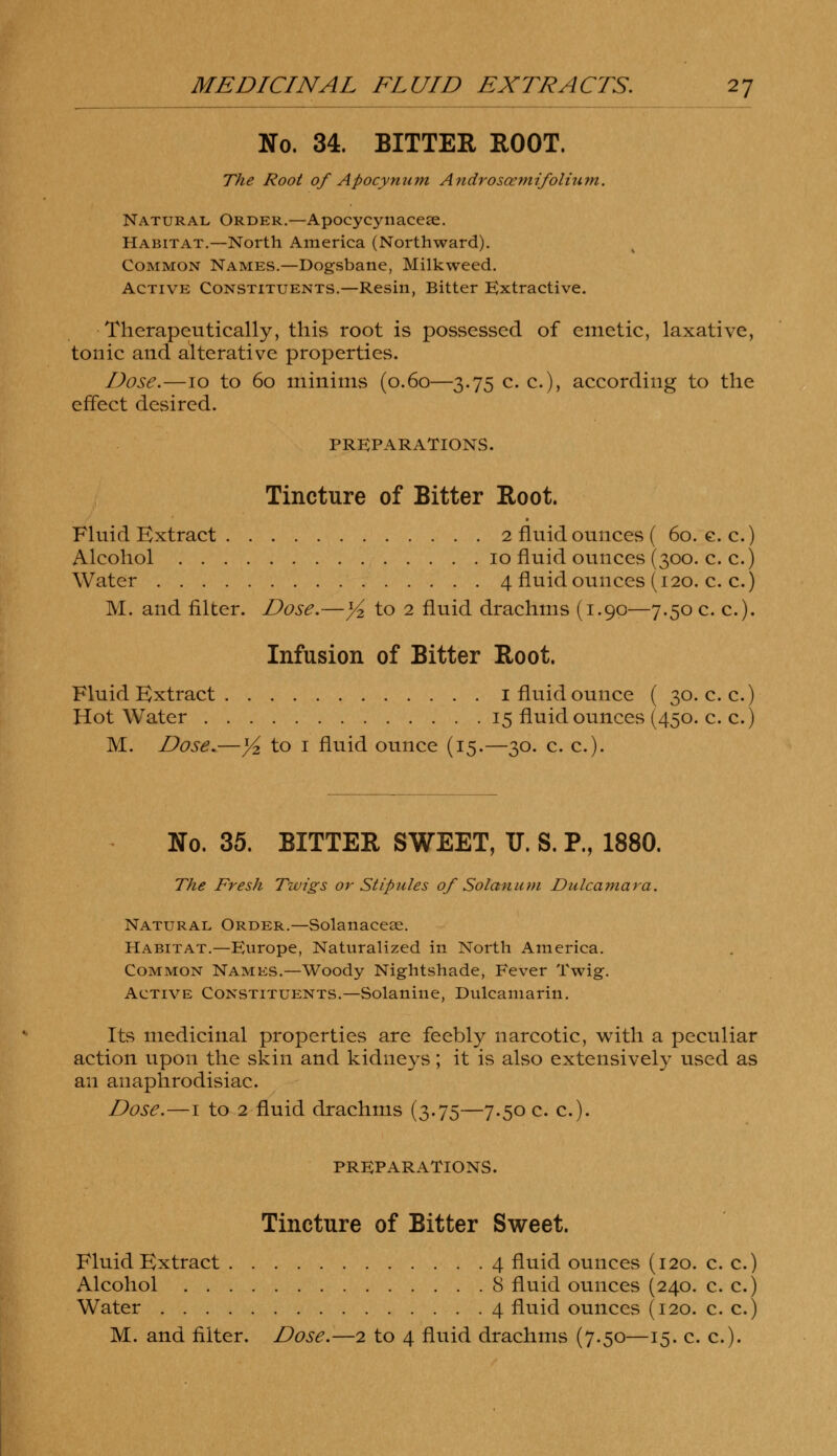 No. 34. BITTER ROOT. The Root of Apocynum Andrososmifolium. Natural Order.—Apocycynacese. Habitat.—North America (Northward). Common Names.—Dogsbane, Milkweed. Active Constituents.—Resin, Bitter Extractive. Therapeutically, this root is possessed of emetic, laxative, tonic and alterative properties. Dose.—10 to 60 minims (0.60—3.75 c. c), according to the effect desired. PREPARATIONS. Tincture of Bitter Root. Fluid Extract 2 fluid ounces ( 60. e. c.) Alcohol 10 fluid ounces (300. c. c.) Water 4 fluid ounces (120. c. c.) M. and filter. Dose.—}i to 2 fluid drachms (1.90—7.50 c. c). Infusion of Bitter Root. Fluid Extract 1 fluid ounce ( 30. c. c.) Hot Water 15 fluid ounces (450. c. c.) M. Dose.—y2 to 1 fluid ounce (15.—30. c. c). No. 35. BITTER SWEET, IT. S. P., 1880. The Fresh Twigs or Stipules of Solanum Dulcamara. Natural Order.—Solanaceae. Habitat.—Europe, Naturalized in North America. Common Names.—Woody Nightshade, Fever Twig. Active Constituents.—Solanine, Dulcamarin. Its medicinal properties are feebly narcotic, with a peculiar action upon the skin and kidneys; it is also extensively used as an anaphrodisiac. Dose.—1 to 2 fluid drachms (3.75—7.50 c. c). PREPARATIONS. Tincture of Bitter Sweet. Fluid Extract 4 fluid ounces (120. c. c.) Alcohol 8 fluid ounces (240. c. c.) Water 4 fluid ounces (120. c. c.)