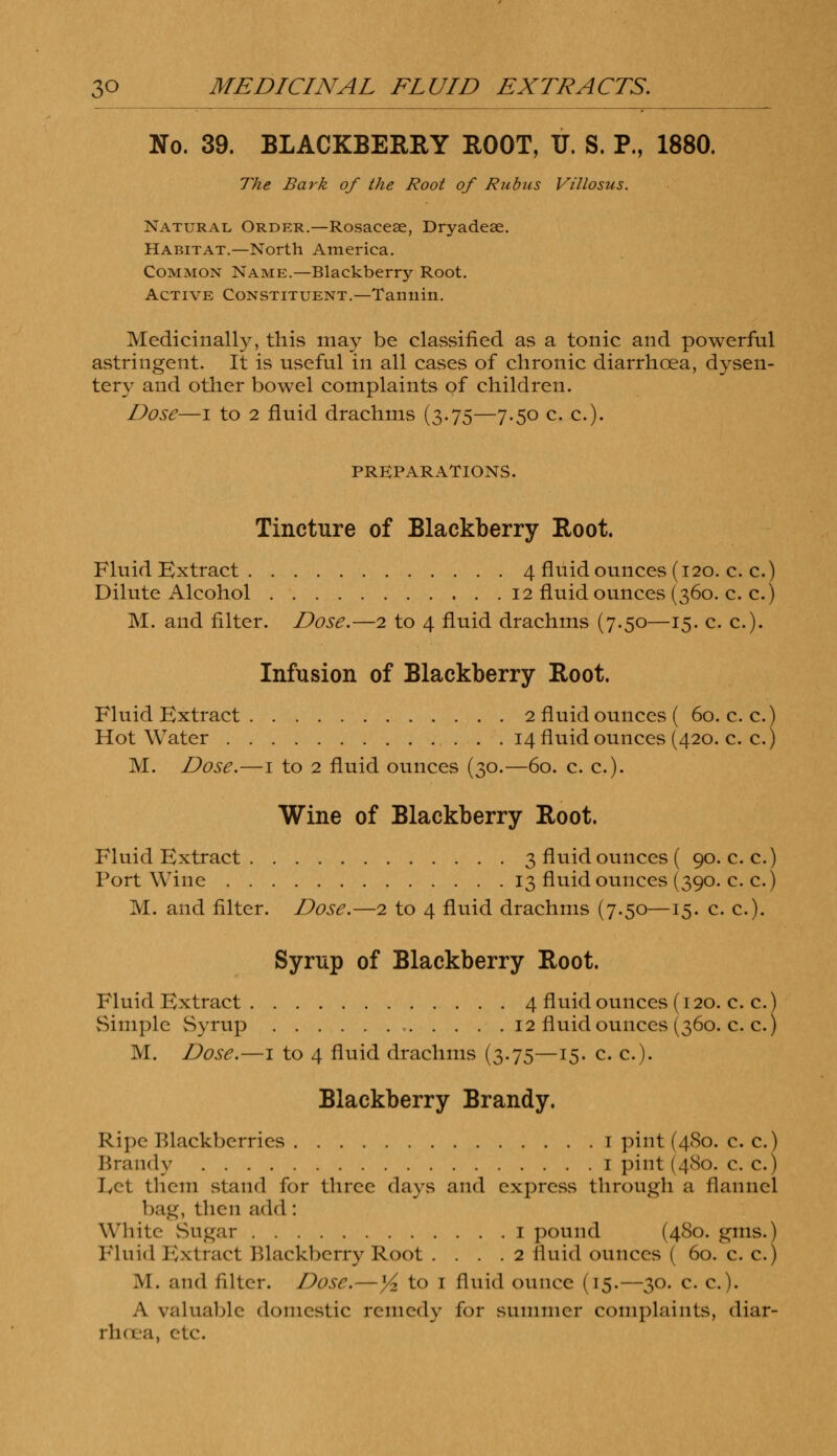 No. 39. BLACKBERRY ROOT, TJ. S. P., 1880. The Bark of the Root of Rubus Villosus. Natural, Order.—Rosaceae, Dryadeae. Habitat.—North America. Common Name.—Blackberry Root. Active Constituent.—Tannin. Medicinally, this may be classified as a tonic and powerful astringent. It is useful in all cases of chronic diarrhoea, dysen- tery and other bowel complaints of children. Dose—i to 2 fluid drachms (3.75—7.50 c. c). PREPARATIONS. Tincture of Blackberry Root. Fluid Extract 4 fluid ounces (120. c. c.) Dilute Alcohol 12 fluid ounces (360. c. c.) M. and filter. Dose.—2 to 4 fluid drachms (7.50—15. c. c). Infusion of Blackberry Root. Fluid Extract 2 fluid ounces ( 60. c. c.) Hot Water 14 fluid ounces (420. c. c.) M. Dose.—1 to 2 fluid ounces (30.—60. c. c). Wine of Blackberry Root. Fluid Extract 3 fluid ounces ( 90. c. c.) Port Wine 13 fluid ounces (390. c. c.) M. and filter. Dose.—2 to 4 fluid drachms (7.50—15. c. c). Syrup of Blackberry Root. Fluid Extract 4 fluid ounces (120. c. c.) Simple Syrup 12 fluid ounces (360. c. c.) M. Dose.—1 to 4 fluid drachms (3.75—15. c. c). Blackberry Brandy. Ripe Blackberries 1 pint (480. c. c.) Brandy 1 pint (480. c. c.) Let them stand for three days and express through a flannel bag, then add: White Sugar 1 pound (480. gins.) Fluid Extract Blackberry Root .... 2 fluid ounces ( 60. c. c.) M. and filter. Dose.—y2 to 1 fluid ounce (15.—30. c. c). A valuable domestic remedy for summer complaints, diar- rhoea, etc.