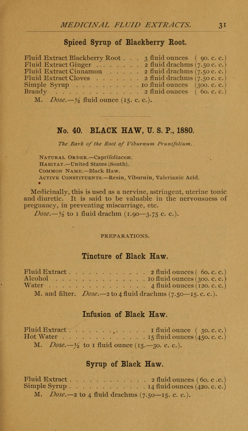 Spiced Syrup of Blackberry Root. Fluid Extract Blackberry Root ... 3 fluid ounces ( 90. c. c.) Fluid Extract Ginger 2 fluid drachms (7.50 c. c.) Fluid Extract Cinnamon 2 fluid drachms (7.50 c. c.) Fluid Extract Cloves 2 fluid drachms (7.50 c. c.) Simple Syrup 10 fluid ounces (300. c. c.) Brandy 2 fluid ounces ( 60. c. c.) M. Dose.—1/2 fluid ounce (15. c. c). No. 40. BLACK HAW, U. S. P., 1880. The Bark of the Root of Viburnum Prunifolium. Natural Order.—Caprifoliacese. Habitat.—United States (South). Common Name.—Black Haw. Active Constituents.—Resin, Viburnin, Valerianic Acid. Medicinally, this is used as a nervine, astringent, uterine tonic and diuretic. It is said to be valuable in the nervousness of pregnancy, in preventing miscarriage, etc. Dose.—yi to 1 fluid drachm (1.90—3.75 c. c). PREPARATIONS. Tincture of Black Haw. Fluid Extract 2 fluid ounces ( 60. c. c.) Alcohol 10 fluid ounces (300. c. c.) Water 4 fluid ounces (120. c. c.) M. and filter. Dose.—2 to 4 fluid drachms (7.50—15. c. c). Infusion of Black Haw. Fluid Extract % 1 fluid ounce ( 30. c. c.) Hot Water 15 fluid ounces (450. c. c.) M. Dose.—yi to 1 fluid ounce (15.—30. c. c). Syrup of Black Haw. Fluid Extract 2 fluid ounces ( 60. c .c.) Simple Syrup 14 fluid ounces (420. c. c.)